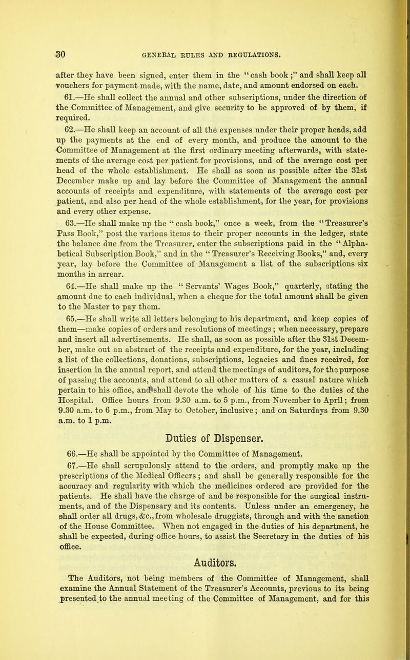 after they have been signed, enter them in the  cash book ; and shall keep all vouchers for payment made, with the name, date, and amount endorsed on each. 61. —He shall collect the annual and other subscriptions, under the direction of the Committee of Management, and give security to be approved of by them, if required. 62. —He shall keep an account of all the expenses under their proper heads, add up the payments at the end of every month, and produce the amount to the Committee of Management at the first ordinary meeting afterwards, with state- ments of the average cost per patient for provisions, and of the averago cost per head of the whole establishment. He shall as soon as possible after the 31st December make up and lay before the Committee of Management the annual accounts of receipts and expenditure, with statements of the average cost per patient, and also per head of the whole establishment, for the year, for provisions and every other expense. 63. —He shall make up the  cash book, once a week, from the Treasurer's Pass Book, post the various items to their proper accounts in the ledger, state the balance due from the Treasurer, enter the subscriptions paid in the  Alpha- betical Subscription Book, and in the  Treasurer's Receiving Books, and, every year, lay before the Committee of Management a list of the subscriptions six months in arrear. 64. —He shall make up the  Servants' Wages Book, quarterly, stating the amount due to each individual, when a cheque for the total amount shall be given to the Master to pay them. 65. —He shall write all letters belonging to his department, and keep copies of them—make copies of orders and resolutions of meetings; when necessary, prepare and insert all advertisements. He shall, as soon as possible after the 31st Decem- ber, make out an abstract of the receipts and expenditure, for the year, including a list of the collections, donations, subscriptions, legacies and fines received, for insertion in the annual report, and attend the meetings of auditors, for the purpose of passing the accounts, and attend to all other matters of a casual nature which pertain to his office, ancftshall devote the whole of his time to the duties of the Hospital. Office hours from 9.30 a.m. to 5 p.m., from November to April; from 9.30 a.m. to 6 p.m., from May to October, inclusive ; and on Saturdays from 9.30 a.m. to 1 p.m. Duties of Dispenser. 66. —He shall be appointed by the Committee of Management. 67. —He shall scrupulously attend to the orders, and promptly make up the prescriptions of the Medical Officers ; and shall be generally responsible for the accuracy and regularity with which the medicines ordered are provided for the patients. He shall have the charge of and be responsible for the Durgical instru- ments, and of the Dispensary and its contents. Unless under an emergency, he shall order all drugs, &c,from wholesale druggists, through and with the sanction of the House Committee. When not engaged in the duties of his department, he shall be expected, during office hours, to assist the Secretary in the duties of his office. Auditors. The Auditors, not being members of the Committee of Management, shall examine the Annual Statement of the Treasurer's Accounts, previous to its being presented to the annual meeting of the Committee of Management, and for this