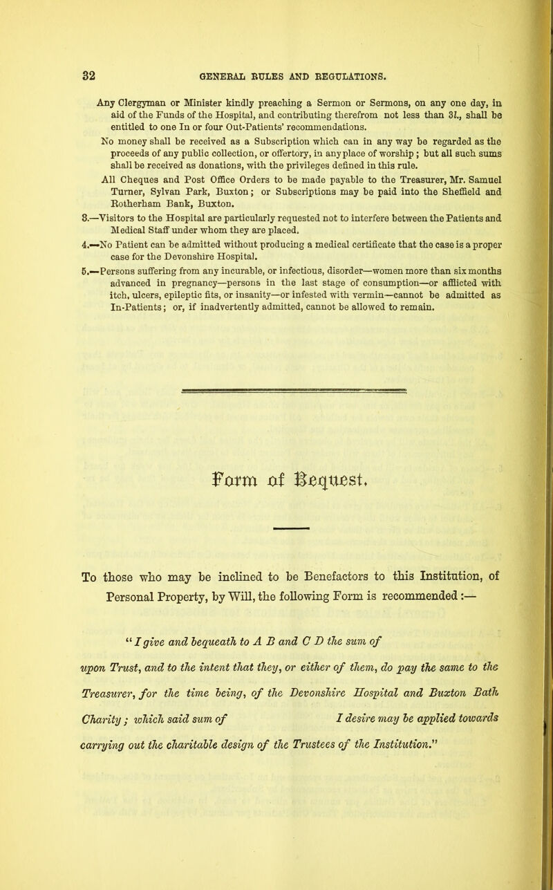 Any Clergyman or Minister kindly preaching a Sermon or Sermons, on any one day, in aid of the Funds of the Hospital, and contributing therefrom not less than 3i., shall be entitled to one In or four Out-Patients' recommendations. No money sball be received as a Subscription which can in any way be regarded as the proceeds of any public collection, or offertory, in anyplace of worship ; but all such sums shall be received as donations, with the privileges defined in this rule. All Cheques and Post Office Orders to be made payable to the Treasurer, Mr. Samuel Turner, Sylvan Park, Buxton; or Subscriptions may be paid into the Sheffield and Rotherham Bank, Buxton. 8.—Visitors to the Hospital are particularly requested not to interfere between the Patients and Medical Staff under whom they are placed, 4. —No Patient can be admitted without producing a medical certificate that the case is a proper case for the Devonshire Hospital. 5. —Persons suffering from any incurable, or infectious, disorder—women more than six months advanced in pregnancy—persons in the last stage of consumption—or afflicted with itch, ulcers, epileptic fits, or insanity—or infested with vermin—cannot be admitted as In-Patients; or, if inadvertently admitted, cannot be allowed to remain. To those who may be inclined to be Benefactors to this Institution, of Personal Property, by Will, the following Form is recommended:— 111 give and bequeath to A B and C D the sum of upon Trust, and to the intent that they, or either of them, do pay the same to the Treasurer, for the time being, of the Devonshire Hospital and Buxton Bath Charity ; which said sum of I desire may be applied towards carrying out the charitable design of the Trustees of the Institution.1'