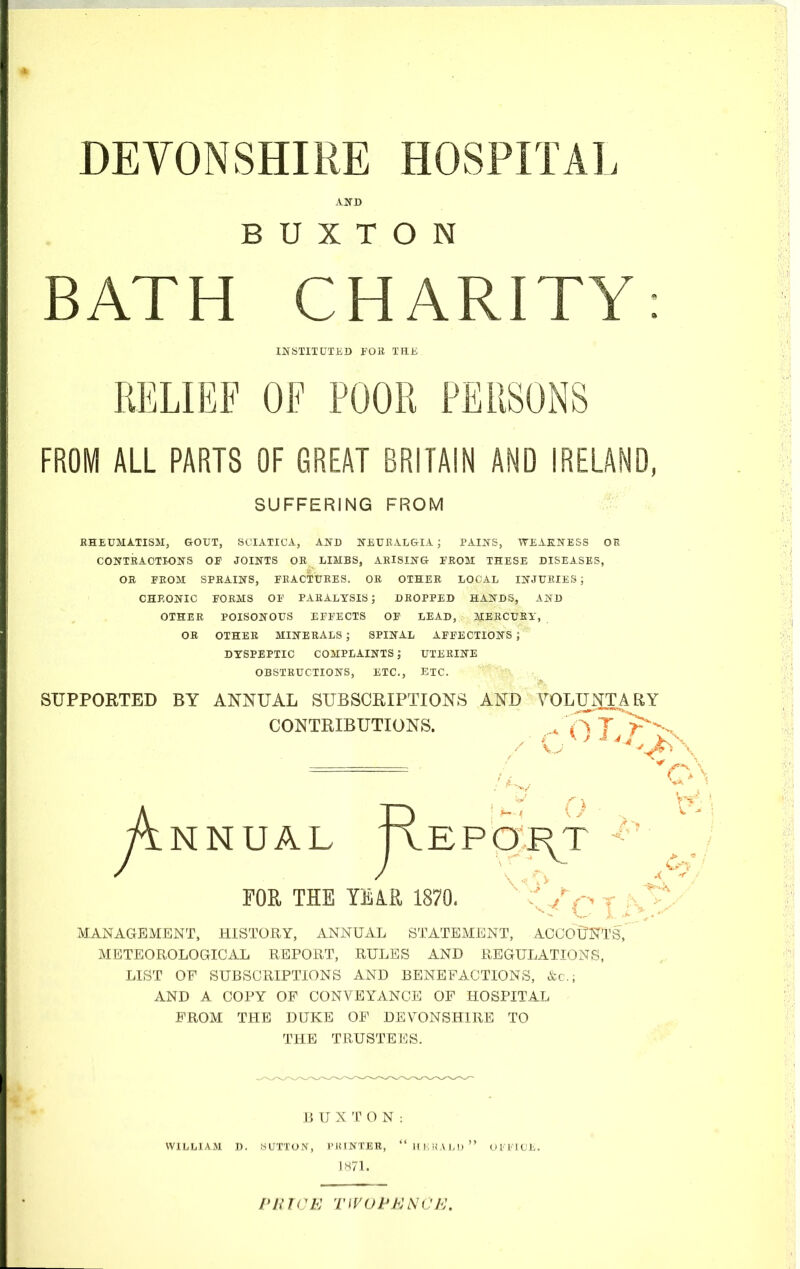 DEVONSHIRE HOSPITAL AND BUXTON BATH CHARITY: INSTITUTED FOB TEE RELIEF OF POOR PERSONS FROM ALL PARTS OF GREAT BRITAIN AND IRELAND, SUFFERING FROM RHEUMATISM, GOUT, SCIATICA, AND NEURALGIA ; PAINS, WEAKNESS OR CONTRACTIONS OP JOINTS OR LIMBS, ARISING FROM THESE DISEASES, OR PROM SPRAINS, FRACTURES. OR OTHER LOCAL INJURIES ; CHRONIC FORMS OF PARALYSIS; DROPPED HANDS, AND OTHER POISONOUS EFFECTS OF LEAD, MERCURY, OR OTHER MINERALS ; SPINAL AFFECTIONS J DYSPEPTIC COMPLAINTS J UTERINE OBSTRUCTIONS, ETC., ETC. SUPPORTED BY ANNUAL SUBSCRIPTIONS AND VOLUNTARY CONTRIBUTIONS. . Q y^NNUAL JRePO^T FOR THE YEAR 1870. MANAGEMENT, HISTORY, ANNUAL STATEMENT, ACCOUNTS, METEOROLOGICAL REPORT, RULES AND REGULATIONS, LIST OF SUBSCRIPTIONS AND BENEFACTIONS, &c.j AND A COPY OF CONVEYANCE OF HOSPITAL FROM THE DUKE OF DEVONSHIRE TO THE TRUSTEES. BUXTON: WILLIAM D. SUTTON, I'JUNTER,  HERALD  OVI'ICE. 1871. PRICE TWOPElSti, 'E.