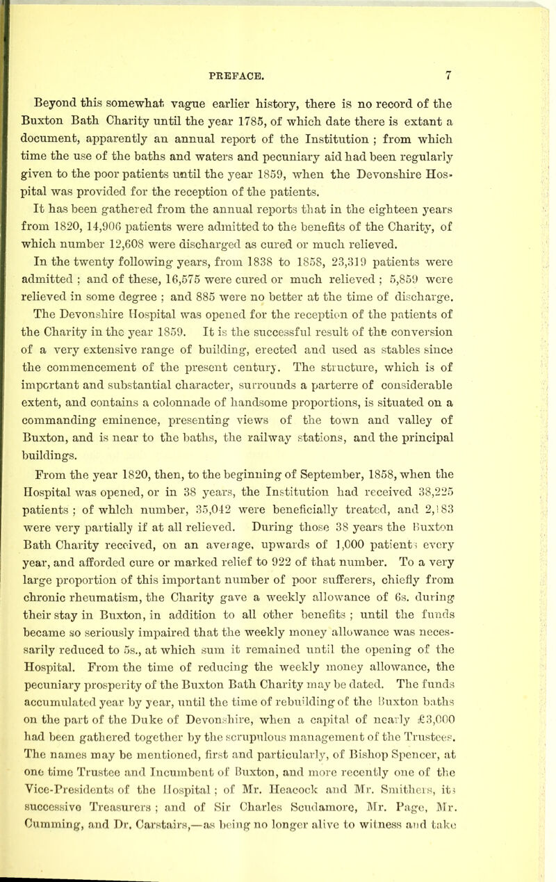 Beyond this somewhat vague earlier history, there is no record of the Buxton Bath Charity until the year 1785, of which date there is extant a document, apparently an annual report of the Institution ; from which time the use of the baths and waters and pecuniary aid had been regularly given to the poor patients until the year 1859, when the Devonshire Hos- pital was provided for the reception of the patients. It has been gathered from the annual reports that in the eighteen years from 1820, 14,906 patients were admitted to the benefits of the Charity, of which number 12,608 were discharged as cured or much relieved. In the twenty following years, from 1838 to 1858, 23,319 patients were admitted ; and of these, 16,575 were cured or much relieved ; 5,859 were relieved in some degree ; and 885 were no better at the time of discharge. The Devonshire Hospital was opened for the reception of the patients of the Charity in the year 1859. It is the successful result of the conversion of a very extensive range of building, erected and used as stables since the commencement of the present century. The structure, which is of important and substantial character, surrounds a parterre of considerable extent, and contains a colonnade of handsome proportions, is situated on a commanding eminence, presenting views of the town and valley of Buxton, and is near to the baths, the railway stations, and the principal buildings. From the year 1820, then, to the beginning of September, 1858, when the Hospital was opened, or in 38 years, the Institution had received 38,225 patients; of which number, 35,012 were beneficially treated, and 2,! 83 were very partially if at all relieved. During those 38 years the Buxton Bath Charity received, on an average, upwards of 1,000 patients every year, and afforded cure or marked relief to 922 of that number. To a very large proportion of this important number of poor sufferers, chiefly from, chronic rheumatism, the Charity gave a weekly allowance of 6s. during their stay in Buxton, in addition to all other benefits; until the funds became so seriously impaired that the weekly money allowance was neces- sarily reduced to 5s., at which sum it remained until the opening of the Hospital. From the time of reducing the weekly money allowance, the pecuniary prosperity of the Buxton Bath Charity may be dated. The funds accumulated year by year, until the time of rebuilding of the Buxton baths on the part of the Duke of Devonshire, when a capital of nearly £3,000 had been gathered together by the scrupulous management of the Trustees. The names may be mentioned, first and particularly, of Bishop Spencer, at one time Trustee and Incumbent of Buxton, and more recently one of the Vice-Presidents of the Hospital ; of Mr. Heacock and Mr. Smithers, its successive Treasurers ; and of Sir Charles Scudamore, Mr. Page, Mr. Oumming, and Dr, Carstairs,—as being no longer alive to witness and take