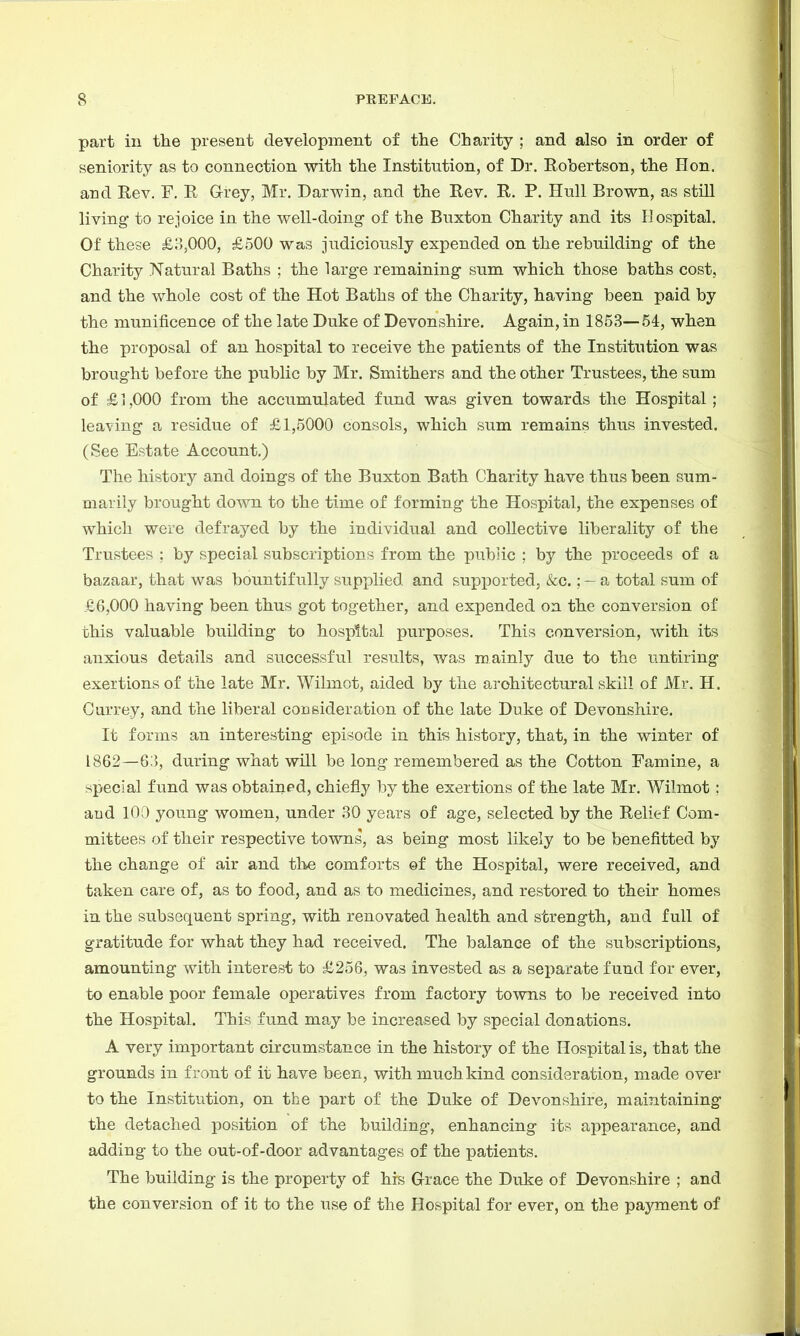 part in the present development of the Charity ; and also in order of seniority as to connection with the Institution, of Dr. Robertson, the Hon. and Rev. F. R GTrey, Mr. Darwin, and the Rev. R. P. Hull Brown, as still living to rejoice in the well-doing of the Buxton Charity and its Hospital. Of these £3,000, £500 was judiciously expended on the rebuilding of the Charity Natural Baths ; the large remaining sum which those baths cost, and the whole cost of the Hot Baths of the Charity, having been paid by the munificence of the late Duke of Devonshire. Again, in 1853—54, when the proposal of an hospital to receive the patients of the Institution was brought before the public by Mr. Smithers and the other Trustees, the sum of £1,000 from the accumulated fund was given towards the Hospital; leaving a residue of £1,5000 consols, which sum remains thus invested. (See Estate Account.) The history and doings of the Buxton Bath Charity have thus been sum- marily brought down to the time of forming the Hospital, the expenses of which were defrayed by the individual and collective liberality of the Trustees ; by special subscriptions from the public ; by the proceeds of a bazaar, that was bountifully supplied and supported, &c.; — a total sum of £6,000 having been thus got together, and expended on the conversion of this valuable building to hospital purposes. This conversion, with its anxious details and successful results, was mainly due to the untiring exertions of the late Mr. Wilmot, aided by the architectural skill of Mr. H. Carrey, and the liberal consideration of the late Duke of Devonshire. It forms an interesting episode in this history, that, in the winter of 1862—63, during what will be long remembered as the Cotton Famine, a special fund was obtained, chiefly by the exertions of the late Mr. Wilmot : and 100 young women, under 30 years of age, selected by the Relief Com- mittees of their respective towns, as being most likely to be benefitted by the change of air and the comforts of the Hospital, were received, and taken care of, as to food, and as to medicines, and restored to their homes in the subsequent spring, with renovated health and strength, and full of gratitude for what they had received. The balance of the subscriptions, amounting with interest to £256, was invested as a separate fund for ever, to enable poor female operatives from factory towns to be received into the Hospital. This fund may be increased by special donations. A very important circumstance in the history of the Hospital is, that the grounds in front of it have been, with much kind consideration, made over to the Institution, on the part of the Duke of Devonshire, maintaining the detached position of the building, enhancing its appearance, and adding to the out-of-door advantages of the patients. The building is the property of his Grace the Duke of Devonshire ; and the conversion of it to the use of the Hospital for ever, on the payment of