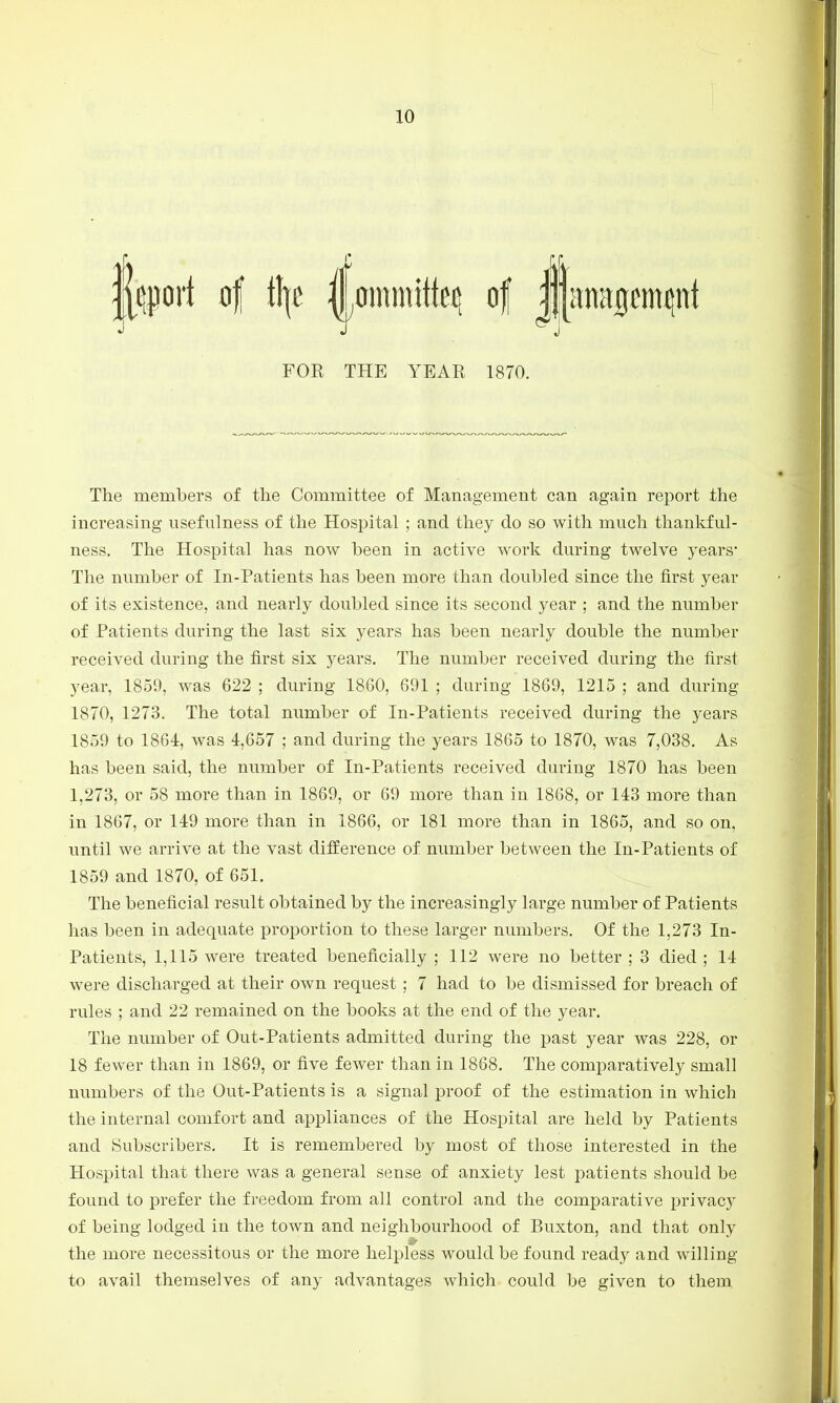 fort 4 i\\t ^ommtti^ of j||an^mpt FOR THE YEAE 1870. The members of the Committee of Management can again report the increasing usefulness of the Hospital ; and they do so with much thankful- ness. The Hospital has now been in active work during twelve years* The number of In-Patients has been more than doubled since the first year of its existence, and nearly doubled since its second year ; and the number of Patients during the last six years has been nearly double the number received during the first six years. The number received during the first year, 1859, was 622 ; during 1860, 691 ; during 1869, 1215 ; and during 1870, 1273. The total number of In-Patients received during the years 1859 to 1864, was 4,657 ; and during the years 1865 to 1870, was 7,038. As has been said, the number of In-Patients received during 1870 has been 1,273, or 58 more than in 1869, or 69 more than in 1868, or 143 more than in 1867, or 149 more than in 1866, or 181 more than in 1865, and so on, until we arrive at the vast difference of number between the In-Patients of 1859 and 1870, of 651. The beneficial result obtained by the increasingly large number of Patients has been in adequate proportion to these larger numbers. Of the 1,273 In- Patients, 1,115 were treated beneficially ; 112 were no better ; 3 died ; 14 were discharged at their own request ; 7 had to be dismissed for breach of rules ; and 22 remained on the books at the end of the year. The number of Out-Patients admitted during the past year was 228, or 18 fewer than in 1869, or five fewer than in 1868. The comparatively small numbers of the Out-Patients is a signal proof of the estimation in which the internal comfort and appliances of the Hospital are held by Patients and Subscribers. It is remembered by most of those interested in the Hospital that there was a general sense of anxiety lest patients should be found to prefer the freedom from all control and the comparative privacy of being lodged in the town and neighbourhood of Buxton, and that only the more necessitous or the more helpless would be found ready and willing to avail themselves of any advantages which could be given to them