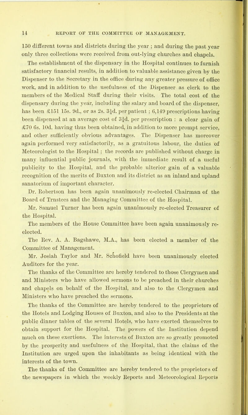 150 different towns and districts during the year ; and during the past year only three collections were received from out-lying churches and chapels. The establishment of the dispensary in the Hospital continues to furnish satisfactory financial results, in addition to valuable assistance given by the Dispenser to the Secretary in the office during any greater pressure of office work, and in addition to the usefulness of the Dispenser as clerk to the members of the Medical Staff during their visits. The total cost of the dispensary during the year, including the salary and board of the dispenser, has been £151 15s. 9d., or as 2s. 3£d. per patient ; 6,149 prescriptions having been dispensed at an average cost of 3fd. per prescription : a clear gain of £70 6s. lOd. having thus been obtained, in addition to more prompt service, and other sufficiently obvious advantages. The Dispenser has moreover again performed very satisfactorily, as a gratuitous labour, the duties of Meteorologist to the Hospital ; the records are published without charge in many influential public journals, with the immediate result of a useful publicity to the Hospital, and the probable ulterior gain of a valuable recognition of the merits of Buxton and its district as an inland and upland sanatorium of important character. Dr. Kobertson has been again unanimously re-elected Chairman of the Board of Trnstees and the Managing Committee of the Hospital. Mr. Samuel Turner has been again unanimously re-elected Treasurer of the Hospital. The members of the House Committee have been again unanimously re- elected. The Rev. A. A. Bagshawe, M.A., has been elected a member of the Committee of Management. Mr. Josiah Taylor and Mr. Schofield have been unanimously elected Auditors for the year. The thanks of the Committee are hereby tendered to those Clergymen and and Ministers who have allowed sermons to be preached in their churches and chapels on behalf of the Hospital, and also to the Clergymen and Ministers who have preached the sermons. The thanks of the Committee are hereby tendered to the proprietors of the Hotels and Lodging Houses of Buxton, and also to the Presidents at the public dinner tables of the several Hotels, who have exerted themselves to obtain support for the Hospital. The powers of the Institution depend much on these exertions. The interests of Buxton are so greatly promoted by the prosperity and usefulness of the Hospital, that the claims of the Institution are urged upon the inhabitants as being identical with the interests of the town. The thanks of the Committee are hereby tendered to the proprietors of the newspapers in which the weekly Keports and Meteorological Keports