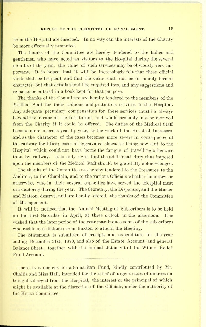 from the Hospital are inserted. In no way can the interests of the Charity be more effectually promoted. The thanks' of the Committee are hereby tendered to the ladies and gentlemen who have acted as visitors to the Hospital during the several months of the year : the value of such services may be obviously very im- portant. It is hoped that it will be increasingly felt that these official visits shall be frequent, and that the visits shall not be of merely formal character, but that details should be enquired into, and any suggestions and remarks be entered in a book kept for that purpose. The thanks of the Committee are hereby tendered to the members of the Medical Staff for their arduous and gratuitous services to the Hospital. Any adequate pecuniary compensation for these services must be always beyond the means of the Institution, and would probably not be received from the Charity if it could be offered. The duties of the Medical Staff become more onerous year by year, as the work of the Hospital increases, and as the character of the cases becomes more severe in consequence of the railway facilities; cases of aggravated character being now sent to the Hospital which could not have borne the fatigue of travelling otherwise than by railway. It is only right that the additional duty thus imposed upon the members of the Medical Staff should be gratefully acknowledged. The thanks of the Committee are hereby tendered to the Treasurer, to the Auditors, to the Chaplain, and to the various Officials whether honorary or otherwise, who in their several capacities have served the Hospital most satisfactorily during the year. The Secretary, the Dispenser, and the Master and Matron, deserve, and are hereby offered, the thanks of the Committee of Management. It will be noticed that the Annual Meeting of Subscribers is to be held on the first Saturday in April, at three o'clock in the afternoon. It is wished that the later period of the year may induce some of the subscribers who reside at a distance from Buxton to attend the Meeting. The Statement is submitted of receipts and expenditure for the year ending December 31st, 1870, and also of the Estate Account, and general Balance Sheet ; together with the annual statement of the Wilmot Belief Fund Account. There is a nucleus for a Samaritan Fund, kindly contributed by Mr. Challis and Miss Hall, intended for the relief of urgent cases of distress on being discharged from the Hospital, the interest or the principal of which might be available at the discretion of the Officials, under the authority of the House Committee.