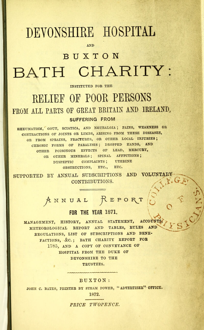 DEVONSHIRE HOSPITAL AND BUXTON BATH CHARITY: INSTITUTED FOE THE RELIEF OE POOR PERSONS FEOM ALL PAETS OF GEEAT BEITAIN AND lEELAND, SUFFERING FROM EHEUMATISM,- GOUT, SCIATICA, AND NEURALGIA; PAINS, WEAKNESS OR CONTRACTIONS OF JOINTS OR LIMBS, ARISING FROM THESE DISEASES, OR FROM SPRAINS, FRACTURES, OR OTHER LOCAL INJURIES; CHRONIC FORMS OP PARALYSIS ; DROPPED HANDS, AND OTHER POISONOUS EFFECTS OF LEAD, MERCURY, OR OTHER MINERALS ; SPINAL AFFECTIONS ; DYSPEPTIC COMPLAINTS ; UTERINE OBSTRUCTIONS, ETC., ETC. SUPPORTED BY ANNUAL SUBSCRIPTIONS AND VOLUNTARY CONTRIBUTIONS. ^.^li FOR THE YEAR 1871. o MANAGEMENT, HISTORY, ANNUAL STATEMENT, ACCOWT|f^> METEOROLOGICAL REPORT AND TABLES, RULES AND\.^i REGULATIONS, LIST OF SUBSCRIPTIONS AND BENE- EACTIONS, &C. ; BATH CHARITY REPORT FOB 1785, AND A COPY OF CONVEYANCE OF HOSPITAL FROM THE DUKE OF DEVONSHIRE TO THE TRUSTEES. BUXTON: JOHN C. BATES, PRINTER BY STEAM POWER, ADVERTISER OFFICE. 1872. miCB TWOPENCE.