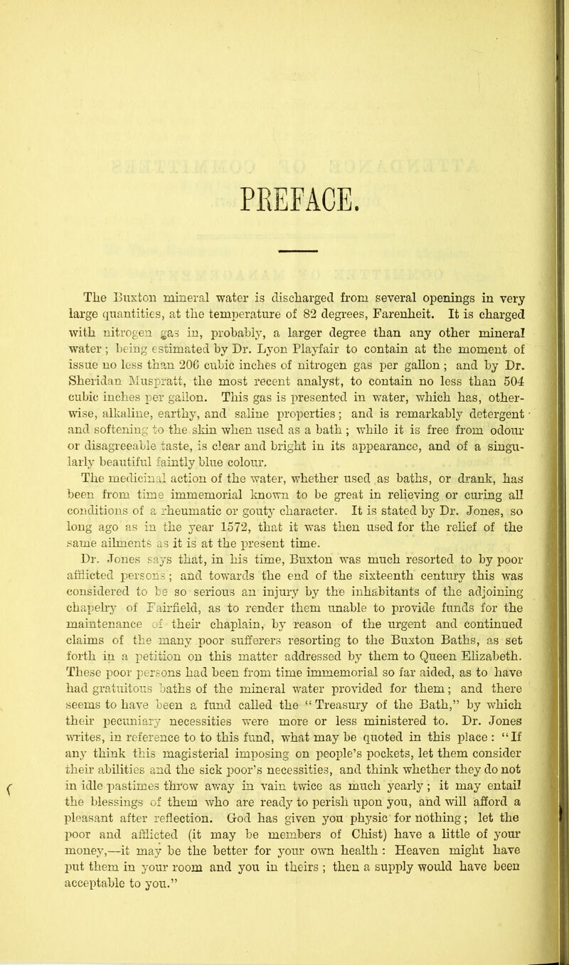 PREFACE. The Buxton mineral water is cliscliarged from several openings in very large quantities, at tlie temperature of 82 degrees, Farenheit. It is charged with nitrogen gas in, probabty, a larger degree than any other mineral water; being estimated by Dr. Lyon Playfair to contain at the moment of issue no less than 206 cubic inches of nitrogen gas per gallon ; and by Dr. Sheridan Muspratt, the most recent analyst, to contain no less than 504 cubic inches per gallon. This gas is presented in water, which has, other- wise, alkaline, earthy, and saline properties; and is remarkably detergent and softening to the skin when used as a bath ; while it is free from odour or disagreeable taste, is clear and bright in its appearance, and of a singu- larly beautiful faintly blue colour. The medicinal action of the water, whether used as baths, or drank, has been from time immemorial known to be great in relieving or curing all conditions of a rheumatic or gouty character. It is stated by Dr. Jones, so long ago as in the year 1572, that it was then used for the relief of the same ailments as it is at the present time. Dr. Jones says that, in his time, Buxton was much resorted to by poor afflicted persons; and towards the end of the sixteenth century this was considered to be so serious an injury by the inhabitants of the adjoining chapelry of Eairfield, as to render them unable to provide funds for the maintenance ci their chaplain, by reason of the urgent and continued claims of the many poor sufferers resorting to the Buxton Baths, as set forth in a petition on this matter addressed by them to Queen Elizabeth. These poor persons had been from time immemorial so far aided, as to have had gratuitous baths of the mineral water provided for them; and there seems to have been a fund called the Treasury of the Bath, by which then- pecuniary necessities were more or less ministered to. Dr. Jones writes, in reference to to this fund, what may be quoted in this place : If any think this magisterial imposing on people's pockets, let them consider their abilities and the sick poor's necessities, and think whether they do not in idle pastimes throw avray in vain twice as much yearly; it may entail the blessings of them who are readj' to perish upon you, and will afford a pleasant after reflection. God has given you physic for nothing; let the poor and afflicted (it may be members of Chist) have a little of your money,—it may be the better for your ovm health : Heaven might have put them in your room and you in theirs ; then a supply would have been acceptable to you.