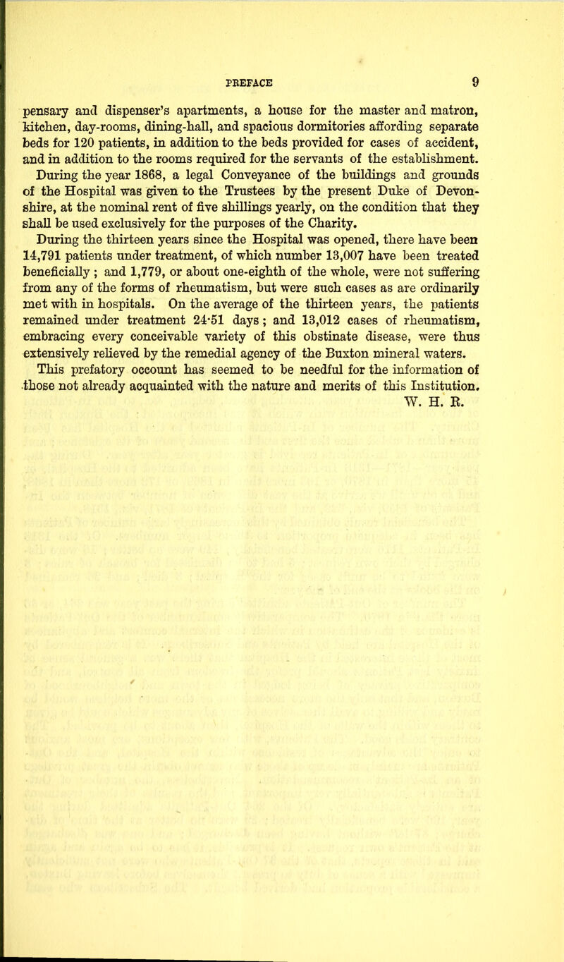 pensary and dispenser's apartments, a house for the master and matron, Mtchen, day-rooms, dining-hall, and spacious dormitories affording separate beds for 120 patients, in addition to the beds provided for cases of accident, and in addition to the rooms required for the servants of the estabhshment. During the year 1868, a legal Conveyance of the buildings and grounds of the Hospital was given to the Trustees by the present Duke of Devon- shire, at the nominal rent of five shillings yearly, on the condition that they shall be used exclusively for the purposes of the Charity, During the thirteen years since the Hospital was opened, there have been 14,791 patients under treatment, of which number 13,007 have been treated beneficially ; and 1,779, or about one-eighth of the whole, were not suffering from any of the forms of rheumatism, but were such cases as are ordinarily met with in hospitals. On the average of the thirteen years, the patients remained under treatment 24*51 days; and 13,012 cases of rheumatism, embracing every conceivable variety of this obstinate disease, were thus extensively reKeved by the remedial agency of the Buxton mineral waters. This prefatory occount has seemed to be needful for the information of •those not already acquainted with the nature and merits of this Institution. W. H. R.