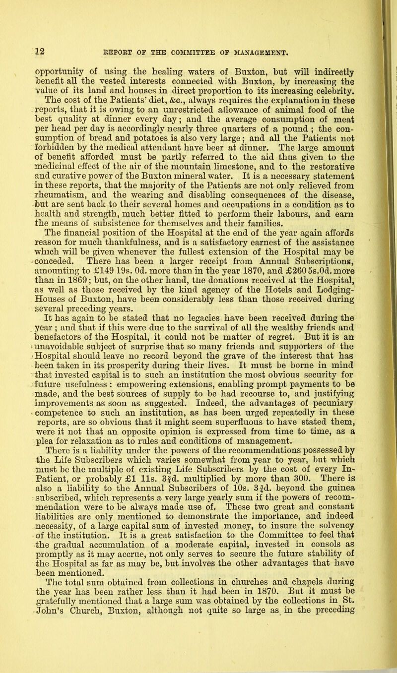 opportunity of using the healing waters of Buxton, but will indirectly })enefit all the vested interests connected with Buxton, by increasing the value of its land and houses in direct proportion to its increasing celebrity. The cost of the Patients' diet, &c., always requires the explanation in these reports, that it is owing to an unrestricted allowance of animal food of the best quality at dinner every day; and the average consumption of meat per head per day is accordingly nearly three quarters of a pound ; the con- sumption of bread and potatoes is also very large; and all the Patients not forbidden by the medical attendant have beer at dinner. The large amount of benefit afforded must be partly referred to the aid thus given to the medicinal effect of the air of the mountain limestone, and to the restorative and curative power of the Buxton mineral water. It is a necessary statement in these reports, that the majority of the Patients are not only relieved from rheumatism, and the wearing and disabling consequences of the disease, but are sent back to their several homes and occupations in a condition as to health and strength, much better fitted to perform their labours, and earn the means of subsistence for themselves and their famihes. The financial position of the Hospital at the end of the year again affords reason for much thankfulness, and is a satisfactory earnest of the assistance which will be given whenever the fullest extension of the Hospital may be ^conceded. There has been a larger receipt from Annual Subscriptions, amounting to £149 19s. Od. more than in the year 1870, and £260 5s.0d. more than in 1869; but, on the other hand, tne donations received at the Hospital, as well as those received by the kind agency of the Hotels and Lodging- Houses of Buxton, have been considerably less than those received during several preceding years. It has again to be stated that no legacies have been received during the year ; and that if this were due to the survival of all the wealthy friends and benefactors of the Hospital, it could not be matter of regret. But it is an -'■ unavoidable subject of surprise that so many friends and supporters of the ^Hospital should leave no record beyond the grave of the interest that has been taken in its prosperity during their lives. It must be borne in mind ^ that invested capital is to such an institution the most obvious security for future usefulness : empowering extensions, enabling prompt payments to be made, and the best sources of supply to be had recourse to, and justifying improvements as soon as suggested. Indeed, the advantages of pecuniary - competence to such an institution, as has been urged repeatedly in these reports, are so obvious that it might seem superfluous to have stated them, were it not that an opposite opinion is expressed from time to time, as a plea for relaxation as to rules and conditions of management. There is a hability under the powers of the recommendations possessed by the Life Subscribers which varies somewhat from year to year, but which must be the multiple of existing Life Subscribers by the cost of every In- patient, or probably £1 lis. 3 Jd. multiplied by more than 300. There is also a liability to the Annual Subscribers of 10s. 3|d. beyond the guinea subscribed, which represents a very large yearly sum if the powers of recom- mendation were to be always made use of. These two great and constant liabiUties are only mentioned to demonstrate the importance, and indeed necessity, of a large capital sum of invested money, to insure the solvency of the institution. It is a great satisfaction to the Committee to feel that the gradual accumulation of a moderate capital, invested in consols as promptly as it may accrue, not only serves to secure the future stability of the Hospital as far as may be, but involves the other advantages that have been mentioned. The total sum obtained from collections in churches and chapels during the year has been rather less than it had been in 1870. But it must be gratefully mentioned that a large sum was obtained by the collections in St. John's Church, Buxton, although not quite so large as in the preceding