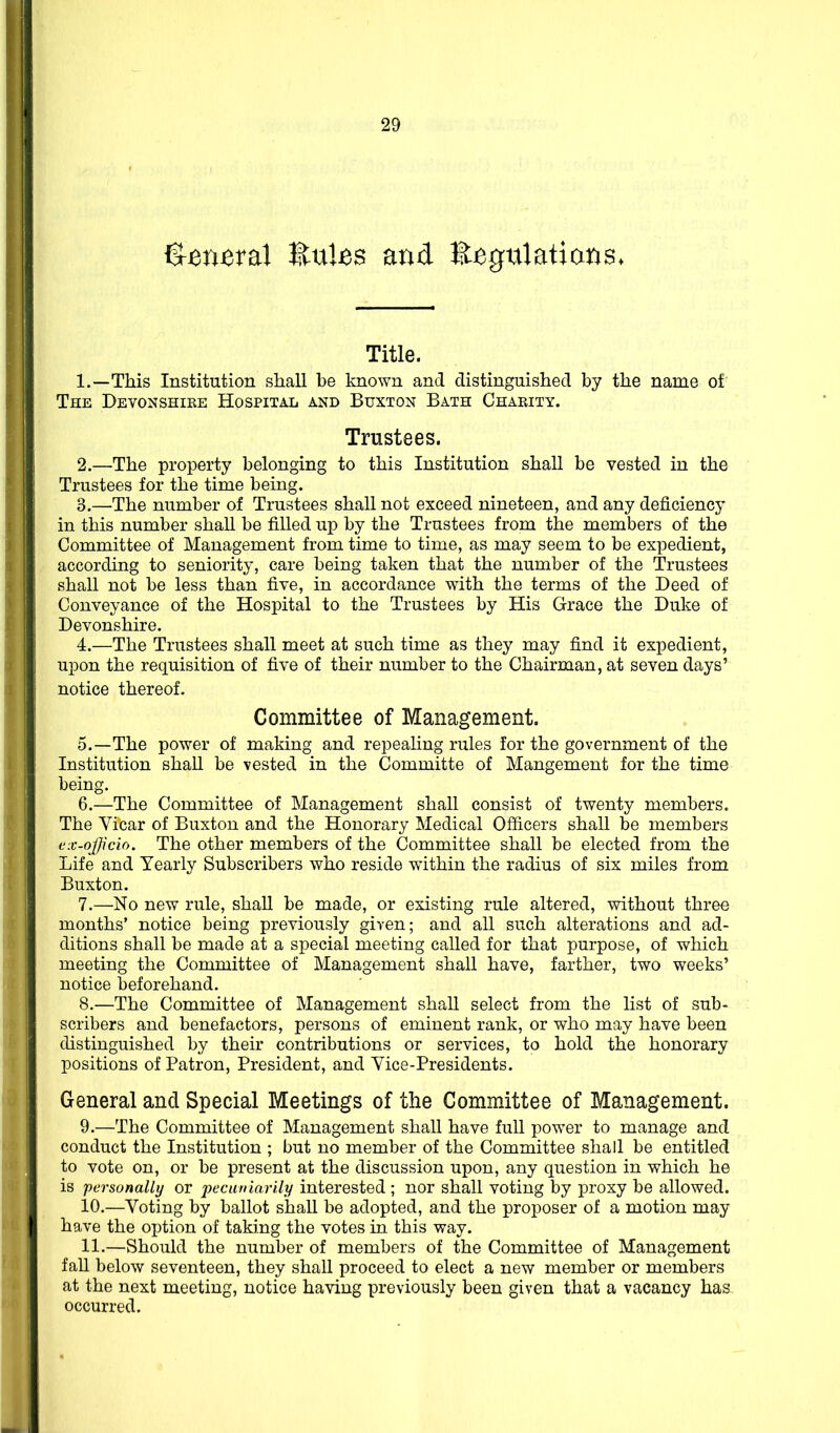 S^n^ral EuUs and E^gtilatians. Title. 1. —This Institution shall be known and distinguished by the name of The Devonshire Hospital and Buxton Bath Charity. Trustees. 2. —The property belonging to this Institution shall be vested in the Trustees for the time being. 3. —The number of Trustees shall not exceed nineteen, and any deficiency in this number shall be filled up by the Trustees from the members of the Committee of Management from time to time, as may seem to be expedient, according to seniority, care being taken that the number of the Trustees shall not be less than five, in accordance with the terms of the Deed of Conveyance of the Hospital to the Trustees by His Grace the Duke of Devonshire. 4. —The Trustees shall meet at such time as they may find it expedient, upon the requisition of five of their number to the Chairman, at seven days' notice thereof. Committee of Management. 5. —The power of making and repealing rules for the government of the Institution shall be vested in the Committe of Mangement for the time being. 6. —The Committee of Management shall consist of twenty members. The Vicar of Buxton and the Honorary Medical Officers shall be members L'x-ojp'cio. The other members of the Committee shall be elected from the Life and Yearly Subscribers who reside within the radius of six miles from Buxton. 7. —No new rule, shall be made, or existing rule altered, without three months' notice being previously given; and all such alterations and ad- ditions shall be made at a special meeting called for that purpose, of which meeting the Committee of Management shall have, farther, two weeks' notice beforehand. 8. —The Committee of Management shaU select from the list of sub- scribers and benefactors, persons of eminent rank, or who may have been distinguished by their contributions or services, to hold the honorary positions of Patron, President, and Vice-Presidents. General and Special Meetings of the Committee of Management. 9. —The Committee of Management shall have full power to manage and conduct the Institution ; but no member of the Committee shall be entitled to vote on, or be present at the discussion upon, any question in which he is personally or pecuniarily interested; nor shall voting by proxy be allowed. 10. —Voting by ballot shall be adopted, and the proposer of a motion may have the option of taking the votes in this way. 11. —Should the number of members of the Committee of Management fall below seventeen, they shall proceed to elect a new member or members at the next meeting, notice having previously been given that a vacancy has. occurred.