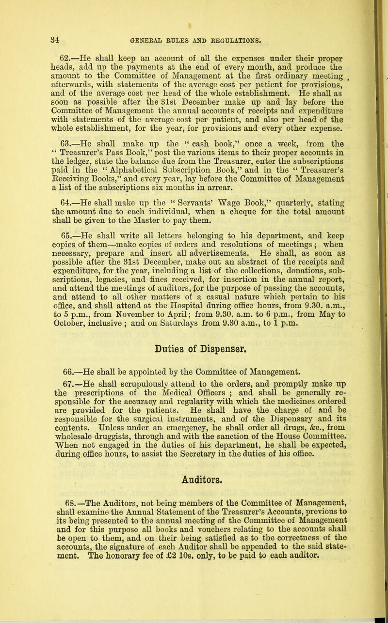 62. —He shall keep an account of all the expenses under their proper heads, add up the payments at the end of every month, and produce the amount to the Committee of Management at the first ordinary meeting afterwards, with statements of the average cost per patient for provisions, and of the average cost per head of the whole establishment. He shall as soon as possible after the 31st December make up and lay before the Committee of Management the annual accounts of receipts and expenditure with statements of the average cost per patient, and also per head of the whole establishment, for the year, for provisions and every other expense. 63. —He shall make up the  cash book, once a week, irom the  Treasurer's Pass Book, post the various items to their proper accounts in the ledger, state the balance due from the Treasurer, enter the subscriptions paid in the  Alphabetical Subscription Book, and in the  Treasurer's Eeeeiving Books, and every year, lay before the Committee of Management a list of the subscriptions six months in arrear. 64. —He shall make up the  Servants' Wage Book, quarterly, stating the amount due to each individual, when a cheque for the total amount shaU be given to the Master to pay them. 65. —He shall write all letters belonging to his department, and keep copies of them—make copies of orders and resolutions of meetings ; when necessary, prepare and insert all advertisements. He shall, as soon as possible after the 31st December, make out an abstract of the receipts and expenditure, for the year, including a list of the collections, donations, sub- scriptions, legacies, and fines received, for insertion in the annual report, and attend the meetings of auditors, for the purpose of passing the accounts, and attend to all other matters of a casual nature which pertain to his office, and shall attend at the Hospital during office hours, from 9.80. a.m., to 5 p.m., from November to April; from 9.30. a.m. to 6 p.m., from May to October, inclusive ; and on Saturdays from 9.30 a.m., to 1 p.m. Duties of Dispenser. 66. —He shall be appointed by the Committee of Management. 67. —He shall scrupulously attend to the orders, and promptly make up the prescriptions of the Medical Officers ; and shall be generally re- sponsible for the accuracy and regularity with which the medicines ordered are provided for the patients. He shall have the charge of and be responsible for the surgical instruments, and of the Dispensary and its contents. Unless under an emergency, he shall order aU drugs, &c., from wholesale druggists, through and with the sanction of the House Committee. When not engaged in the duties of his department, he shall be expected, during office hours, to assist the Secretary in the duties of his office. Auditors. 68.—The Auditors, not being members of the Committee of Management, shall examine the Annual Statement of the Treasurer's Accounts, previous to its being presented to the annual meeting of the Committee of Management and for this purpose aU books and vouchers relating to the accounts shall be open to them, and on their being satisfied as to the correctness of the accounts, the signature of each Auditor shall be appended to the said state- ment. The honorary fee of £2 10s. only, to be paid to each auditor.