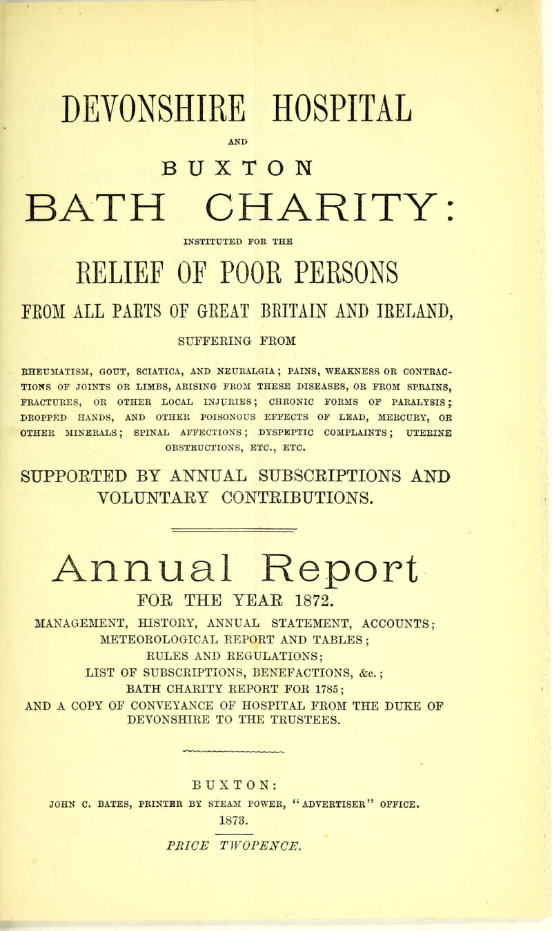 DEVONSHIRE HOSPITAL AND BUXTON BATH CHARITY: INSTITUTED FOR THE RELIEF OF POOR PERSONS FEOM ALL PAETS OF GEEAT BEITAIN AND lEELAND, SUFFERING FROM EHEUMATISM, GOUT, SCIATICA, AND NEUEALGIA ; PAINS, WEAKNESS OR CONTRAC- TIONS OF JOINTS OR LIMBS, ARISING FROM THESE DISEASES, OR FROM SPRAINS, FRACTURES, OR OTHER LOCAL INJURIES; CHRONIC FORMS OF PARALYSIS; DROPPED HANDS, AND OTHER POISONOUS EFFECTS OF LEAD, MERCURY, OR OTHER MINERALS; SPINAL AFFECTIONS ; DYSPEPTIC COMPLAINTS ; UTERINE OBSTRUCTIONS, ETC., ETC. SUPPOETED BY ANNUAL SUBSCEIPTIONS AND VOLUNTARY CONTRIBUTIONS. Annual Report POR THE YEAR 1872. MANAGEMENT, HISTORY, ANNUAL STATEMENT, ACCOUNTS; METEOROLOGICAL REPORT AND TABLES; RULES AND REGULATIONS; LIST OF SUBSCRIPTIONS, BENEFACTIONS, &c. ; BATH CHARITY REPORT FOR 1785; AND A COPY OF CONVEYANCE OF HOSPITAL FROM THE DUKE OF DEVONSHIRE TO THE TRUSTEES. BUXTON: JOHN C. BATES, PRINTER BY STEAM POWER, ADVERTISER OFFICE. 1873. PBICE TWOPENCE.