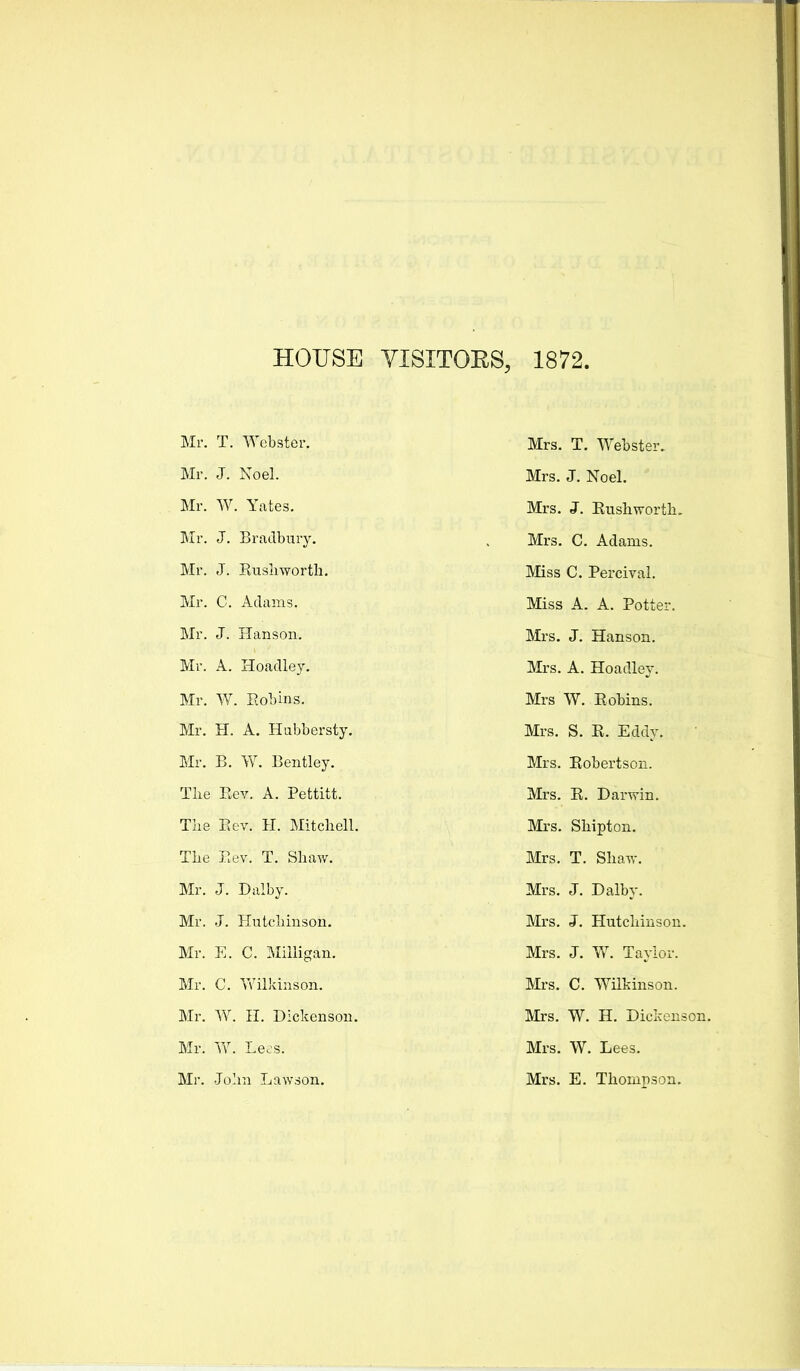 HOUSE YISITOES, 1872. Mr. T. Webster. Mr. J. Noel. Mr. W. Yates. Mr. J. Bradbury. Mr. J. Susliworth. Mr. C. Adams. Mr. J. Hanson. Mr. A. Hoadley. Mr. W. Eobins. Mr. H. A. Hubbersty. Mr. B. W. Bentley. The Rev. A. Pettitt. Tlie Eev. H. Mitchell. The Eev. T. Shaw. Mr. J. Dalby. Mr. J. Hutchinson. Mr. E. C. Milligan. Mr. C. Wilkinson. Mr. W. n. Dickenson. Mr. W. Le.s. Mr. John Lawson. Mrs. T. Webster. Mrs. J. Noel. Mrs. J. Eushworth. Mrs. C. Adams. Miss C. Percival. Miss A. A. Potter. Mrs. J. Hanson. Mrs. A. Hoadley. Mrs W. Eobins. Mrs. S. E. Eddy. Mrs. Eobertson. Mrs. E. Darwin. Mrs. Shipton. Mrs. T. Shaw. Mrs. J. Dalby. Mrs. J. Hutchinson. Mrs. J. W. Taylor. Mrs. C. Wilkinson. Mrs. W. H. Dickenson. Mrs. W. Lees. Mrs. E. Thompson.