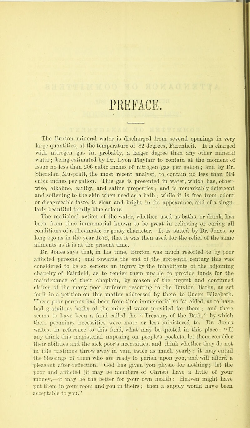 PREFACE. The Buxton mineral water is discharged from several openings in veiy large quantities, at the temperature of 82 degrees, Farenheit. It is charged with nitrogen gas in, probally, a larger degree than any other mineral water; being estimated by Dr. Lyon Playfair to contain at the moment of issue no less than 206 cubic inches of nitrogen gas per gallon ; and by Dr. Sheridan Musjjratt, the most recent analyst, to contain no less than 504 cubic inches per gallon. This gas is presented in water, which has, other- wise, alkaline, earthy, and saline properties ; and is remarkably detergent and softening to the skin when used as a bath; while it is free from odour or disagreeable taste, is clear and bright in its appearance, and of a singu- larly beautiful faintly blue colour. The medicinal action of the water, whether used as baths, or drank, has been from time immemorial known to be great in relieving or curing all conditions of a rheumatic or gouty character. It is stated by Dr. Jones, so long ago as in the year 1572, that it was then used for the relief of the same ailments as it is at the present time. Dr, Jones says that, in his time, Buxton was much resorted to by poor afflicted persons ; and towards the end of the sixteenth century this was considered to be so serious an injury by the inhabitants of the adjoining chapelry of Fairfield, as to render them unable to provide funds for the maintenance of their chaplain, by reason of the urgent and continued claims of the many poor sufferers resorting to the Buxton Baths, as set forth in a petition on this matter addressed by them to Queen Elizabeth. These poor persons had been from time immemorial so far aided, as to have had gratuitous baths of the mineral water provided for them ; and there seems to have been a fund called the  Treasury of the Bath, by which their pecuniary necessities were more or less ministered to. Dr. Jones writes, in reference to this fund, what may be quoted in this place: If any think this magisterial imposing on people's pockets, let them consider their ahilities and the sick poor's necessities, and think whether they do not in idle pastimes throw away in vain twice as much yearly; it may entail the blessings of tliem who are ready to perish upon you, and will afford a pleasant after-reflection. God has given you physic for nothing; let the poor and afliicted (it may be members of Christ) have a little of your money,—it may be the better for yoiu- own health : Heaven might have put them in your room and you in theirs ; then a supply would have been acceptable to you.