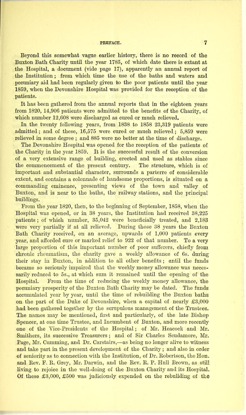 Beyond this somewhat vague earlier history, there is no record of the Buxton Bath Charity until the year 1785, of which date there is extant at the Hospital, a document (vide page 17), apparently an annual report of the Institution; from which time the use of the baths and waters and pecuniary aid had been regularly given to the poor patients until the year 1859, when the Devonshire Hospital was provided for the reception of the patients. It has been gathered from the annual reports that in the eighteen years from 1820, 14,906 patients were admitted to the benefits of the Charity, of which number 12,608 were discharged as cured or much reUeved. In the twenty following years, from 1838 to 1858 23,319 patients were admitted; and of these, 16,575 were cured or much relieved; 5,859 were reheved in some degxee ; and 885 were no better at the time of discharge. The Devonshire Hospital was opened for the reception of the patients of the Charity in the year 1859. It is the successful result of the conversion of a very extensive range of building, erected and used as stables since the commencement of the present century. The structure, which is of important and substantial character, surrounds a parterre of considerable extent, and contains a colonnade of handsome proportions, is situated on a commanding eminence, presenting views of the town and valley of Buxton, and is near to the baths, the railway stations, and the principal buildings. From the year 1820, then, to the beginning of September, 1858, when the Hospital was opened, or in 38 years, the Institution had received 38,225 patients ; of which number, 35,042 were beneficially treated, and 2,183 were very partially if at all relieved. During those 38 years the Buxton Bath Charity received, on an average, upwards of 1,000 patients every year, and afforded cure or marked relief to 922 of that number. To a very large proportion of this important number of poor sufferers, chiefly from chronic rheumatism, the charity gave a weekly allowance of 6s. during their stay in Buxton, in addition to all other benefits ; until the funds became so seriously impaired that the weekly money allowance was neces- sarily reduced to 5s., at which sum it remained until the opening of the Hospital. From the time of reducing the weekly money allowance, the pecuniary prosperity of the Buxton Bath Charity may be dated. The funds accumulated year by year, until the time of rebuilding the Buxton baths on the part of the Duke of Devonshire, when a caj^ital of nearly £3,000 had been gathered together by the scrupulous management of the Trustees. The names may be mentioned, first and particularly, of the late Bishop Spencer, at one time Trustee, and Incumbent of Buxton, and more recently one of the Vice-Presidents of the Hospital; of Mr. Heacock and Mr. Smithers, its successive Treasurers ; and of Sir Charles Scudamore, Mr. Page, Mr. Cumming, and Dr. Carstairs,—as being no longer alive to witness and take part in the present development of the Charity ; and also in order of seniority as to connection vdth the Institution, of Dr. Kobertson, the Hon. and Eev. F. E. Grey, Mr. Darwin, and the Kev. E. P. Hull Brown, as still living to rejoice in the well-doing of the Buxton Charity and its Hospital. Of these £3,000, £500 was judiciously expended on the rebuilding of the