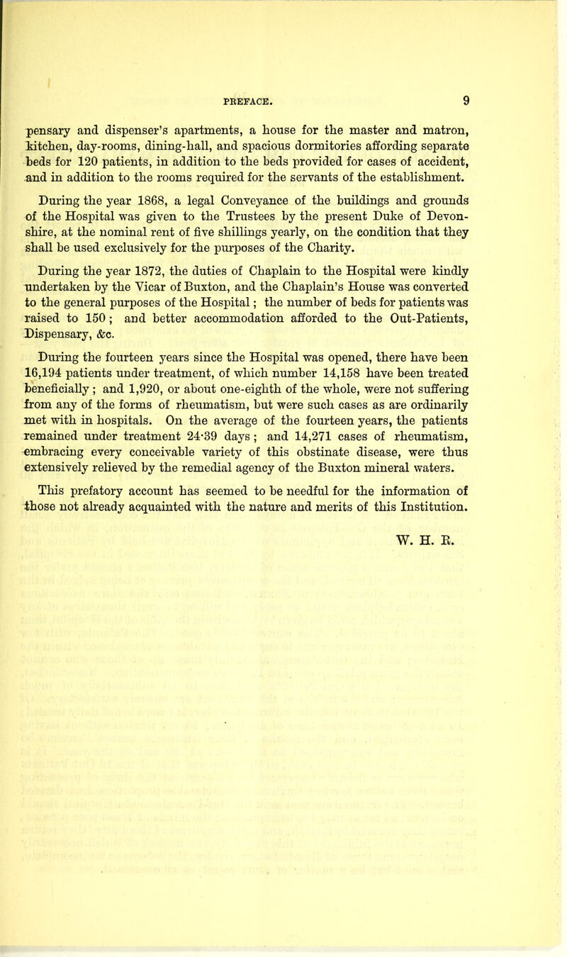 pensary and dispenser's apartments, a house for the master and matron, iitchen, day-rooms, dining-hall, and spacious dormitories affording separate beds for 120 patients, in addition to the beds provided for cases of accident, .and in addition to the rooms required for the servants of the establishment. During the year 1868, a legal Conveyance of the buildings and grounds of the Hospital was given to the Trustees by the present Duke of Devon- shire, at the nominal rent of five shillings yearly, on the condition that they shall be used exclusively for the purposes of the Charity. During the year 1872, the duties of Chaplain to the Hospital were kindly undertaken by the Vicar of Buxton, and the Chaplain's House was converted to the general purposes of the Hospital; the number of beds for patients was raised to 150; and better accommodation afforded to the Out-Patients, -Dispensary, &c. During the fourteen years since the Hospital was opened, there have been 16,194 patients under treatment, of which number 14,158 have been treated beneficially ; and 1,920, or about one-eighth of the whole, were not suffering from any of the forms of rheumatism, but were such cases as are ordinarily met with in hospitals. On the average of the fourteen years, the patients remained under treatment 24-39 days ; and 14,271 cases of rheumatism, embracing every conceivable variety of this obstinate disease, were thus extensively reheved by the remedial agency of the Buxton mineral waters. This prefatory account has seemed to be needful for the information of those not already acquainted with the nature and merits of this Institution. W. H. E.