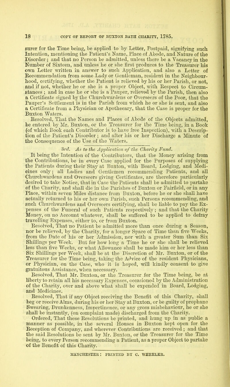 surer for the Time being, be applied to by Letter, Postpaid, signifying such Intention, mentioning the Patient's Name, Place of Abode, and Nature of the Disorder ; and that no Person be admitted, unless there be a Vacancy in the Number of Sixteen, and unless he or she first produces to the Treasurer his own Letter written in answer to such Application, and also a Letter of Becommendation from some Lady or Gentleman, resident in the Neighbour- hood, certif3dng, whether the Patient is relieved by his or her Parish, or not, and if not, whether he or she is a proper Object, with Kespect to Circum- stances ; and in case he or she is a Pauper, relieved by the Parish, then also a Certificate signed by the Churchwardens or Overseers of the Poor, that the Pauper's Settlement is in the Parish from which he or she is sent, and also a Certificate from a Physician or Apothecary, that the Case is proper for the Buxton Waters. Eesolved, That the Names and Places of Abode of the Objects admitted, be entered by Mr. Buxton, or the Treasurer for the Time being, in a Book (of which Book each Contributor is to have free Inspection), with a Descrip- tion of the Patient's Disorder ; and after his or her Discharge a Minute of the Consequence of the Use of the Waters. 3rd. As to the Apijlication of tlie Charity Fund. It being the Intention of the Contributors, that the Money arising from the Contributions, be in every Case applied for the Pm-poses of supplying the Patients during their Stay at Buxton, with Board, Lodging, and Medi- cines only; all Ladies and Gentlemen recommending Patients, and all Churchwardens and Overseers giving Certificates, are therefore particularly desired to take Notice, that in Case the Patients shaU be admitted to partake of the Cliarity, and shall die in the Parishes of Buxton or Fairfield, or in any Place, within seven Miles distance from Buxton, before he or she shall have actually returned to his or her own Parish, such Persons recommending, and such Churchwardens and Overseers certifying, shall be liable to pay the Ex- penses of the Funeral of such Patients respectively; and that the Charity Money, on no Account whatever, shall be suffered to be apphed to defray travelling Expenses, either to, or from Buxton. Eesolved, That no Patient be admitted more than once during a Season, nor be relieved, by the Charity, for a longer Space of Time than five Weeks, from the Date of his or her Admission, nor with a greater Sum than Six Shillings per Week. But for how long a Time he or she shaU be relieved less than five Weeks, or what Allowance shall be made him or her less than Six Shillings per Week, shall be at the Discretion of Mr, Buxton, or of the Treasurer for the Time being, taking the Advice of the resident Physicians, or Physician, on the Case, who it is hoped, will kindly consent to give gratuitous Assistance, when necessary. Eesolved, That Mr. Buxton, or the Treasurer for the Time being, be at liberty to retain all his necessary Expenses, occasioned by the Administration of the Charity, over and above what shall be expended in Board, Lodging, and Medicines. Eesolved, That if any Object receiving the Benefit of this Charity, shall beg or receive Alms, during his or her Stay at Buxton, or be guilty of prophane Swearing, Drunkenness, Impertinence, or any gross misbehaviour, he or she shall be instantly, (on complaint made) discharged from the Charity. Ordered, That these Eesolutions be printed, and hung up in as public a manner as possible, in the several Houses in Buxton kept open for the Eeception of Company, and wherever Contributions are received ; and that the said Eesolutions be sent by Mr. Buxton, or the Treasurer for the Time being, to every Person recommending a Patient, as a proper Object to partake of the Benefit of this Charity. MANCHESTER: FEINTED BY C. WHEELER.