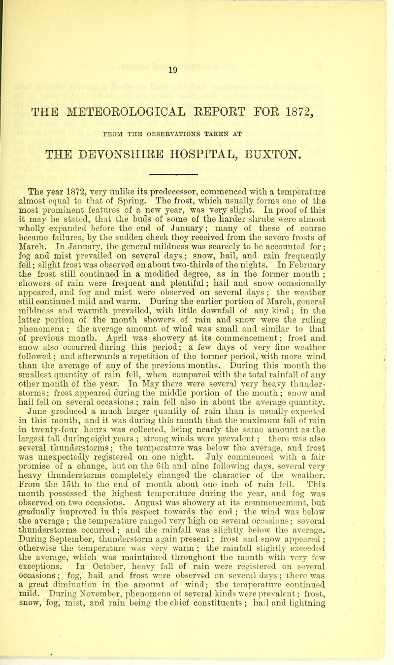 THE METEOEOLOGICAL EEPOET EOE 1872, FROM THE OBSERVATIONS TAKEN AT THE DEVONSHIEE HOSPITAL, BUXTON. The year 1872, very unlike its predecessor, commenced with a temperature almost equal to that of Spring. The frost, which usually forms one of the most prominent features of a new year, was very slight. In proof of this it may be stated, that the buds of some of the harder shrubs were almost wholly expanded before the end of January; many of these of course became failures, by the sudden check they received from the severe frosts of March. In January, the general mildness was scarcely to be accounted for; fog and mist prevailed on several days ; snow, hail, and rain frequently fell; slight frost was observed on about two-thirds of the nights. In February the frost still continued in a modified degree, as in the former month ; showers of rain were frequent and plentiful; hail and snow occasionally appeared, and fog and mist were observed on several days ; the weather still continued mild and warm. During the earlier portion of March, general mildness and warmth prevailed, with little downfall of any kind; in the latter portion of the month showers of rain and snow were the ruling l^henomena ; the average amount of wind was small and similar to that of previous month. April v/as showery at its commencement; frost and snow also occurred daring this period; a few days of very fine Aveather followed ; a,nd afterwards a repetition of the former period, with more wind than the average of any of the previous months. During this month the smallest quantity of rain fell, when compared with the total rainfall of any other month of the year. In May there were several very heavy thunder- storms ; frost appeared during the middle portion of the month; snow and hail fell on several occasions ; rain fell also in about the average quantity. June produced a much larger quantity of rain than is usually expected in this month, and it was during this month that the maximum fall of rain in tvfenty-four hours was collected, being nearly the same amount as the largest fall during eight years ; strong winds were prevalent; there was also several thunderstorms; the temperature was below the average, and frost was unexpectedly registered on one night. July commenced with a fair promise of a change, but on the 6th and nine following days, several very heavy thunderstorms completely changed the character of the weather. From the 15th to the end of month about one inch of rain fell. This month possessed the highest temperature during the year, and fog was observed on two occasions. August was showery at its commencement, but gradually improved in this respect towards the end ; the wind was below the average ; the temperature ranged very high on several occasions; several thunderstorms occurred ; and the rainfall was slightly below the average. During September, thunderstorm again present; frost and snow appeared ; otherwise the temperature was very warm ; the rainfall slightly exceeded the average, which was maintained throughout the month with very few exceptions. In October, heavy fall of rain were registered on several occasions ; fog, hail and frost were observed on several days ; there was a great diminution in the amount of wind; the temperature continued mild. During November, phenomena of several kinds were prevalent; frost, snow, fog, mist, and rain being the chief constituents ; haJ and lightning