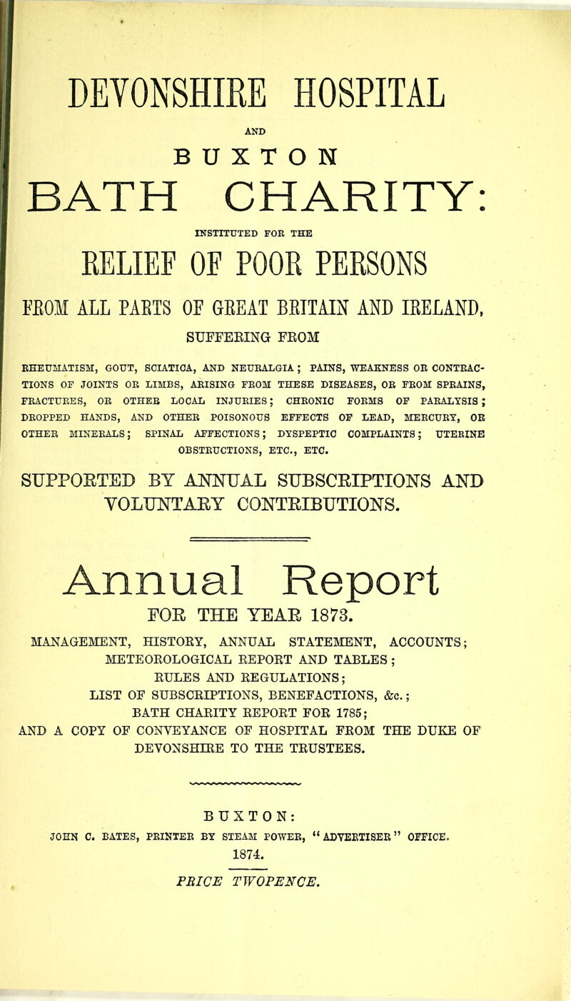 DEYONSHIEE HOSPITAL AND BUXTON BATH CHARITY: INSTITUTED FOR THE RELIEF OF POOR PERSONS FEOM ALL PAETS OF GEEAT BEITAIN AND lEELAND. SUFEEEING FROM EEEUMATISM, GOUT, SCIATICA, AND NEUEALGIA ; PAINS, WEAKNESS OR CONTEAC- TIONS OF JOINTS OE LIMBS, AEISING FEOM THESE DISEASES, OE FEOM SPEAINS, FEACTUEBS, OE OTHEB LOCAL INJUEIES; CHEONIC FOEMS OF PAEALYSIS ; DEOPPED HANDS, AND OTHEE POISONOUS EFFECTS OF LEAD, MEECUEY, OR OTHEE minerals; SPINAL AFFECTIONS; DYSPEPTIC COMPLAINTS; UTERINE OBSTEUCTIONS, ETC., ETC. SUPPORTED BY ANNUAL SUBSCEIPTIONS AND YOLUNTAEY CONTEIBUTIONS. Annual Report FOE THE YEAE 1873. MANAGEMENT, HISTORY, ANNUAL STATEMENT, ACCOUNTS; METEOROLOGICAL REPORT AND TABLES; RULES AND REGULATIONS; LIST OF SUBSCRIPTIONS, BENEFACTIONS, &c.; BATH CHARITY REPORT FOR 1785; AND A COPY OF CONVEYANCE OF HOSPITAL FROM THE DUKE OF DEVONSHIRE TO THE TRUSTEES. BUXTON: JOHN C. BATES, PRINTER BY STEAM POWER,  ADYEETISEE OFFICE. 1874. PRICE TWOPENCE.