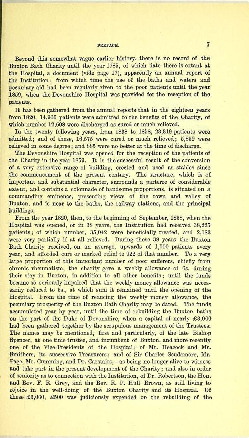 Beyond this somewhat vague earlier history, there is no record of the Buxton Bath Charity until the year 1785, of which date there is extant at the Hospital, a document (vide page 17), apparently an annual report of the Institution; from which time the use of the baths and waters and pecuniary aid had been regularly given to the poor patients until the year 1859, when the Devonshire Hospital was provided for the reception of the patients. It has been gathered from the annual reports that in the eighteen years from 1820, 14,906 patients were admitted to the benefits of the Charity, of which number 12,608 were discharged as cured or much relieved. In the twenty following years, from 1838 to 1858, 23,319 patients were admitted; and of these, 16,575 were cured or much relieved; 5,859 were relieved in some degree; and 885 were no better at the time of discharge. The Devonshire Hospital was opened for the reception of the patients of the Charity in the year 1859. It is the successful result of the conversion of a very extensive range of building, erected and used as stables since the commencement of the present century. The structure, which is of important and substantial character, sarrounds a parterre of considerable extent, and contains a colonnade of handsome proportions, is situated on a commanding eminence, presenting views of the town and valley of Buxton, and is near to the baths, the railway stations, and the principal buildings. From the year 1820, then, to the beginning of September, 1858, when the Hospital was opened, or in 38 years, the Institution had received 38,225 patients ; of which number, 35,042 were beneficially treated, and 2,183 were very partially if at all relieved. During those 38 years the Buxton Bath Charity received, on an average, upwards of 1,000 patients every year, and afforded cure or marked relief to 922 of that number. To a very large proportion of this important number of poor sufferers, chiefly from chronic rheumatism, the charity gave a weekly allowance of 6s. during their stay in Buxton, in addition to all other benefits; until the funds became so seriously impaired that the weekly money allowance was neces- sarily reduced to 5s., at which sum it remained until the opening of the Hospital. From the time of reducing the weekly money allowance, the pecuniary prosperity of the Buxton Bath Charity may be dated. The funds accumulated year by year, until the time of rebuilding the Buxton baths on the part of the Duke of Devonshire, when a capital of nearly £3,000 had been gathered together by the scrupulous management of the Trustees; The names may be mentioned, first and particularly, of the late Bishop Spencer, at one time trustee, and incumbent of Buxton, and more recently one of the Vice-Presidents of the Hospital; of Mr. Heacock and Mr. Smithers, its successive Treasurers; and of Sir Charles Scudamore, Mr. Page, Mr. Cumming, and Dr. Carstairs,—as being no longer alive to witness iand take part in the present development of the Charity; and also in order of seniority as to connection with the Institution, of Dr. Eobertson, the Hon. and Rev. F. E. Grey, and the Eev. E. P. Hull Brown, as still living to rejoice in the well-doing of the Buxton Charity and its Hospital. Of these £3,000, £500 was judiciously expended on the rebuilding of the