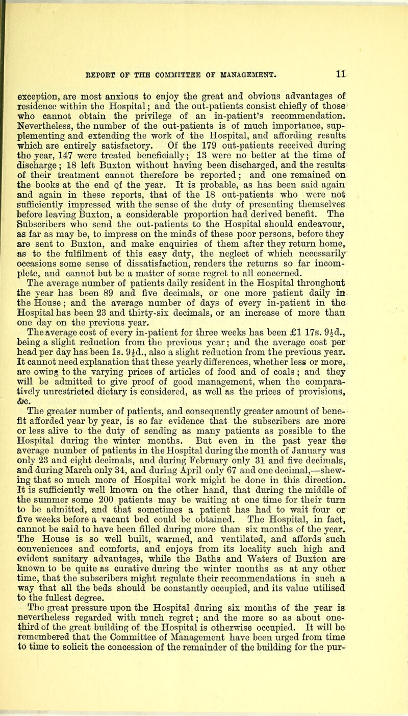 exception, are most anxious to enjoy the great and obvious advantages of residence witMn the Hospital; and the out-patients consist chiefly of those who cannot obtain the privilege of an in-patient's recommendation. Nevertheless, the number of the out-patients is of much importance, sup- plementing and extending the work of the Hospital, and affording results which are entirely satisfactory. Of the 179 out-patients received during the year, 147 were treated beneficially; 13 were no better at the time of discharge; 18 left Buxton without having been discharged, and the results of their treatment cannot therefore be reported; and one remained on the books at the end qf the year. It is probable, as has been said again and again in these reports, that of the 18 out-patients who were not sufficiently impressed with the sense of the duty of presenting themselves before leaving Buxton, a considerable proportion had derived benefit. The Subscribers who send the out-patients to the Hospital should endeavour, as far as may be, to impress on the minds of these poor persons, before they are sent to Buxton, and make enquiries of them after they return home, as to the fulfilment of this easy duty, the neglect of which necessarily occasions some sense of dissatisfaction, renders the returns so far incom- plete, and cannot but be a matter of some regret to all concerned. The average number of patients daily resident in the Hospital throughout the year has been 89 and five decimals, or one more patient daily in the House; and the average number of days of every in-patient in the Hospital has been 23 and thirty-six decimals, or an increase of more than one day on the previous year. The average cost of every in-patient for three weeks has been £1 17s. 9Ad., being a shght reduction from the previous year; and the average cost per head per day has been Is. 9id., also a slight reduction from the previous year. It cannot need explanation that these yearly differences, whether less or more, are owing to the varying prices of articles of food and of coals ; and they will be admitted to give proof of good management, when the compara- tively unrestricted dietary is considered, as well as the prices of provisions, <S?c. The greater number of patients, and consequently greater amount of bene- fit afforded year by year, is so far evidence that the subscribers are more or less alive to the duty of sending as many patients as possible to the Hospital during the winter months. But even in the past year the average number of patients in the Hospital during the month of January was only 23 and eight decimals, and during February only 31 and five decimals, and during March only 34, and during April only 67 and one decimal,—shew- ing that so much more of Hospital work might be done in this direction. It is sufficiently well known on the other hand, that during the middle of the summer some 200 patients may be waiting at one time for their turn to be admitted, and that sometimes a patient has had to wait four or five weeks before a vacant bed could be obtained. The Hospital, in fact, cannot be said to have been filled during more than six months of the year. The House is so well built, warmed, and ventilated, and affords such conveniences and comforts, and enjoys from its locality such high and evident sanitary advantages, while the Baths and Waters of Buxton are known to be quite as curative during the winter months as at any other time, that the subscribers might regulate their recommendations in such a way that all the beds should be constantly occupied, and its value utihsed to the fullest degree. The great pressure upon the Hospital during six months of the year is nevertheless regarded with much regret; and the more so as about one- third of the great building of the Hospital is otherwise occupied. It will be remembered that the Committee of Management have been urged from time to time to solicit the concession of the remainder of the building for the pur-