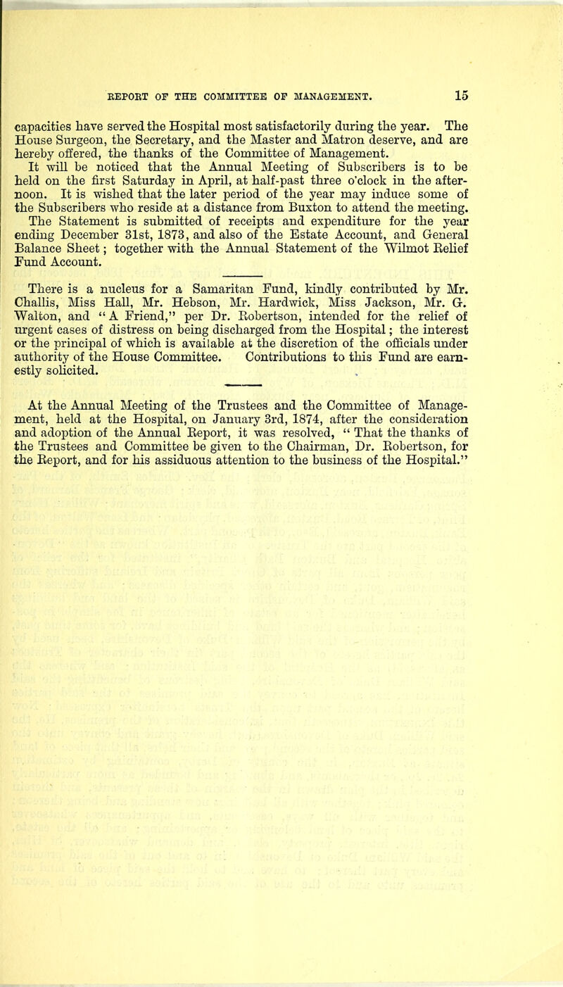 capacities have served the Hospital most satisfactorily during the year. The House Surgeon, the Secretary, and the Master and Matron deserve, and are hereby offered, the thanks of the Committee of Management. It will be noticed that the Annual Meeting of Subscribers is to be held on the first Saturday in April, at half-past three o'clock in the after- noon. It is wished that the later period of the year may induce some of the Subscribers who reside at a distance from Buxton to attend the meeting. The Statement is submitted of receipts and expenditure for the year ending December 31st, 1873, and also of the Estate Account, and General Balance Sheet; together with the Annual Statement of the Wilmot Belief Pund Account. There is a nucleus for a Samaritan Fund, kindly contributed by Mr. Challis, Miss Hall, Mr. Hebson, Mr. Hardwick, Miss Jackson, Mr. G. Walton, and  A Friend, per Dr. Robertson, intended for the relief of urgent cases of distress on being discharged from the Hospital; the interest or the principal of which is available at the discretion of the officials under authority of the House Committee. Contributions to this Fund are earn- estly solicited. At the Annual Meeting of the Trustees and the Committee of Manage- ment, held at the Hospital, on January 3rd, 1874, after the consideration and adoption of the Annual Beport, it was resolved,  That the thanks of the Trustees and Committee be given to the Chairman, Dr. Bobertson, for the Beport, and for his assiduous attention to the business of the Hospital.