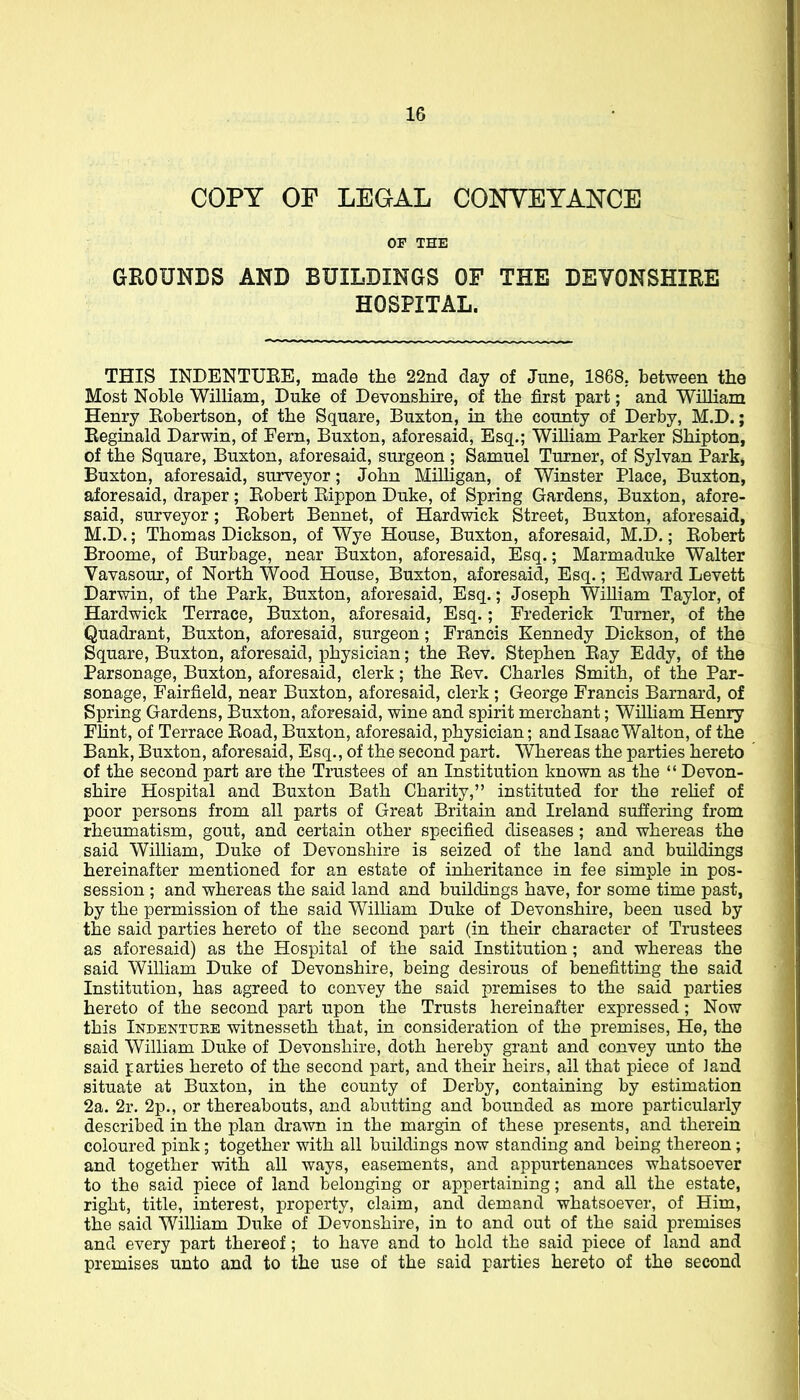 COPY OF LEGAL CONYEYAKCE GROUNDS AND BUILDINGS OF THE DEVONSHIRE HOSPITAL. THIS INDENTUEE, made the 22nd day of June, 1868, between the Most Noble William, Duke of Devonshire, of the first part; and William Henry Eobertson, of the Square, Buxton, in the county of Derby, M.D.; Keginald Darwin, of Fern, Buxton, aforesaid, Esq.; William Parker Shipton, of the Square, Buxton, aforesaid, surgeon ; Samuel Turner, of Sylvan Park, Buxton, aforesaid, surveyor; John Milligan, of Winster Place, Buxton, aforesaid, draper; Eobert Eippon Duke, of Spring Gardens, Buxton, afore- said, surveyor; Eobert Bennet, of Hardwick Street, Buxton, aforesaid, M.D.; Thomas Dickson, of Wye House, Buxton, aforesaid, M.D.; Eobert Broome, of Burbage, near Buxton, aforesaid, Esq.; Marmaduke Walter Vavasour, of North Wood House, Buxton, aforesaid, Esq.; Edward Levett Darwin, of the Park, Buxton, aforesaid, Esq.; Joseph William Taylor, of Hardwick Terrace, Buxton, aforesaid, Esq.; Frederick Turner, of the Quadrant, Buxton, aforesaid, surgeon; Francis Kennedy Dickson, of the Square, Buxton, aforesaid, physician; the Eev. Stephen Eay Eddy, of the Parsonage, Buxton, aforesaid, clerk; the Eev. Charles Smith, of the Par- sonage, Fairfield, near Buxton, aforesaid, clerk ; George Francis Barnard, of Spring Gardens, Buxton, aforesaid, wine and spirit merchant; William Henry Flint, of Terrace Eoad, Buxton, aforesaid, physician; and Isaac Walton, of the Bank, Buxton, aforesaid, Esq., of the second part. Whereas the parties hereto of the second part are the Trustees of an Institution known as the  Devon- shire Hospital and Buxton Bath Charity, instituted for the rehef of poor persons from all parts of Great Britain and Ireland suffering from rheumatism, gout, and certain other specified diseases ; and whereas the said William, Duke of Devonshire is seized of the land and buildings hereinafter mentioned for an estate of inheritance in fee simple in pos- session ; and whereas the said land and buildings have, for some time past, by the permission of the said WilHam Duke of Devonshire, been used by the said parties hereto of the second part (in their character of Trustees as aforesaid) as the Hospital of the said Institution; and whereas the said William Duke of Devonshire, being desirous of benefitting the said Institution, has agreed to convey the said premises to the said parties hereto of the second part upon the Trusts hereinafter expressed; Now this Indentuee witnesseth that, in consideration of the premises, He, the said William Duke of Devonshire, doth hereby grant and convey unto the said parties hereto of the second part, and their heirs, all that piece of land situate at Buxton, in the county of Derby, containing by estimation 2a. 2r. 2p., or thereabouts, and abutting and bounded as more particularly described in the plan drawn in the margin of these presents, and therein coloured pink; together with all buildings now standing and being thereon; and together with all ways, easements, and appurtenances whatsoever to the said piece of land belonging or appertaining; and all the estate, right, title, interest, property, claim, and demand whatsoever, of Him, the said William Duke of Devonshire, in to and out of the said premises and every part thereof; to have and to hold the said piece of land and premises unto and to the use of the said parties hereto of the second