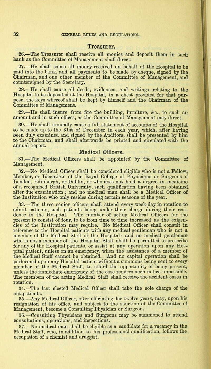 Treasurer. 26. —The Treasurer shall receive all monies and deposit them in such bank as the Committee of Management shall direct. 27. —He shall cause all money received on behalf of the Hospital to be paid into the bank, and all payments to be made by cheque, signed by the Chairman, and one other member of the Committee of Management, and countersigned by the Secretary. 28. —He shall cause all deeds, evidences, and writings relating to the Hospital to be deposited at the Hospital, in a chest provided for that pur- pose, the keys whereof shall be kept by himself and the Chairman of the Committee of Management. 29. —He shall insure from fire the building, furniture, &c., to such an amount and in such offices, as the Committee of Management may direct. 30. —He shall annually cause a full statement of accounts of the Hospital to be made up to the 31st of December in each year, which, after having been duly examined and signed by the Auditors, shall be presented by him to the Chairman, and shall afterwards be printed and circulated with the annual report. Medical Officers. 31. —The Medical Officers shall be appointed by the Committee of Management. 32. —No Medical Officer shall be considered eligible who is not a Fellow, Member, or Licentiate of the Koyal College of Physicians or Surgeons of London, Edinburgh, or Dubhn, or who does not hold a degree in medicine of a recognised British University, such quahfication having been obtained, after due examination; and no medical man shall be a Medical Officer of the Institution who only resides during certain seasons of the year. 33. —The three senior officers shall attend every week-day in rotation to admit patients, such patients being under their charge during their resi- dence in the Hospital. The number of acting Medical Officers for the present to consist of four, to be from time to time increased as the exigen- cies of the Institution may require. No Medical Officer shall consult in reference to the Hospital patients with any medical gentleman who is not a member of the Medical Staff of the Hospital; and no medical gentleman who is not a member of the Hospital Staff shall be permitted to prescribe for any of the Hospital patients, or assist at any operation upon any Hos- pital patient, unless on an emergency, when the assistance of a member of the Medical Staff cannot be obtained. And no capital operation shall be- performed upon any Hospital patient without a summons being sent to every member of the Medical Staff, to afford the opportunity of being present, unless the immediate emergency of the case renders such notice impossible. The members of the acting Medical Staff shaU receive the accident cases in rotation. 34. —The last elected Medical Officer shall take the sole charge of the out-patients. 35. —Any Medical Officer, after officiating for twelve years, may, upon his resignation of his office, and subject to the sanction of the Committee of. Management, become a Consulting Physician or Surgeon. 36. —Consulting Physicians and Surgeons may bo summoned to attend, consultations, operations, and inspections. 37. —No medical man shall be eligible as a candidate for a vacancy in the Medical Staff, who, in addition to his professional qualification, follows the occupation of a chemist and druggist.