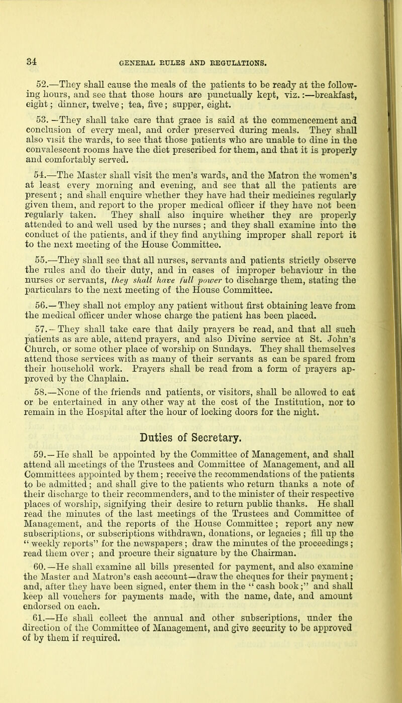 52. —They shall cause the meals of the patients to be ready at the follow- ing hours, and see that those hours are punctually kept, viz.:—breakfast, eight; dinner, twelve; tea, five ; supper, eight. 53. —They shall take care that grace is said at the commencement and conclusion of every meal, and order preserved during meals. They shall also visit the wards, to see that those patients who are unable to dine in the convalescent rooms have the diet prescribed for them, and that it is properly and comfortably served. 54. —The Master shall visit the men's wards, and the Matron the women's at least every morning and evening, and see that all the patients are present; and shall enquire whether they have had their medicines regularly given them, and report to the proper medical officer if they have not been regularly taken. They shall also inquire whether they are properly attended to and well used by the nurses ; and they shall examine into the conduct of the patients, and if they find anything improper shaU report it to the next meeting of the House Committee. 55. —They shall see that all nurses, servants and patients strictly observe the rules and do their duty, and in cases of improper behaviom' in the nurses or servants, they shall have full power to discharge them, stating the particulars to the next meeting of the House Committee. 56. —They shall not employ any patient without first obtaining leave from the medical officer under whose charge the patient has been placed. 57. —They shall take care that daily prayers be read, and that all such patients as are able, attend prayers, and also Divine service at St. John's Church, or some other place of worship on Sundays. They shall themselves attend those services with as many of their servants as can be spared from their household work. Prayers shall be read from a form of prayers ap- proved by the Chaplain. 58. —None of the friends and patients, or visitors, shall be allowed to eat or be entertained in any other way at the cost of the Institution, nor to remain in the Hospital after the hour of locking doors for the night. Duties of Secretary. 59. —He shall be appointed by the Committee of Management, and shall attend all meetings of the Trustees and Committee of Management, and aU Committees appointed by them; receive the recommendations of the patients to be admitted; and shall give to the patients who return thanks a note of their discharge to their recommenders, and to the minister of their respective places of worship, signifying their desire to return pubUc thanks. He shall read the minutes of the last meetings of the Trustees and Committee of Management, and the reports of the House Committee; report any new subscriptions, or subscriptions withdrawn, donations, or legacies ; fill up the  weekly reports for the newspapers ; draw the minutes of the proceedings ; read them over ; and procure their signature by the Chairman. 60. —He shall examine all bills presented for payment, and also examine the Master and Matron's cash account—draw the cheques for their payment; and, after they have been signed, enter them in the  cash book; and shall keep all vouchers for payments made, with the name, date, and amount endorsed on each. 61. —He shall collect the annual and other subscriptions, under the direction of the Committee of Management, and give security to be approved of by them if required.