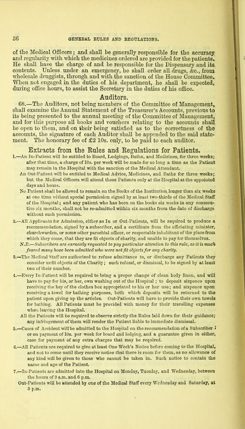 of the Medical Officers; and shall be generally responsible for the accuracy and regularity with which the medicines ordered are provided for the patients. He shall have the charge of and be responsible for the Dispensary and its contents. Unless under an emergency, he shall order all drugs, &c., from wholesale druggists, through and with the sanction of the House Committee. When not engaged in the duties of his department, he shall be expected, during office hours, to assist the Secretary in the duties of his office. Auditors. 68.—The Auditors, not being members of the Committee of Management, shall examine the Annual Statement of the Treasurer's Accounts, previous to its being presented to the annual meeting of the Committee of Management, and for this purpose all books and vouchers relating to the accounts shall be open to them, and on their being satisfied as to the correctness of the accounts, the signature of each Auditor shall be appended to the said state- ment. The honorary fee of £2 10s. only, to be paid to each auditor. Extracts from the Rules and Regulations for Patients. 1. —An In-Patient will be entitled to Board, Lodgings, Baths, and Medicines, for three weeks; after that time, a charge of 10s. per week will be made for so long a time as the Patient may remain in the Hospital with the sanction of the Medical Attendant. An Out-Patient will be entitled to Medical Advice, Medicines, and Baths for three weeks; but the Medical OflScers will attend these Patients only at the Hospital at the appointed days and hours. No Patient shall be allowed to remain on the Books of the Institution, longer than six weeks at one time without special permission signed by at least two-thirds of the Medical Staff of the Hospital; and any patient who has been on the books six weeks in any consecu- tive six months, shall not be re-admitted within six months from the date of discharge without such permission. 2. —All Applicants for Admission, either as In or Out-Patients, mil be required to produce a recommendation, signed by a subscriber, and a certificate from the officiating minister, churchwarden, or some other parochial officer, or respectable inhabitant of the place from which they come, that they are fit objects of charity, and unable to pay for themselves. N.B.—Subscribers are earnestly requested to pay particular attention to this rule, as it is much feared many have been admitted who were not fit objects for any charity. 3. —The Medical Staff are authorised to refuse admittance to, or discharge any Patients they consider unfit objects of the Charity; such refusal, or dismissal, to be signed by at least two of their number. 4. —Every In-Patient will be required to bring a proper change of clean body linen, and will have to pay for his, or her, own washing out of the Hospital ; to deposit sixpence upon receiving the key of the clothes box appropriated to his or her use ; and sixpence upon receiving a towel for bathing purposes, both which deposits will be returned to the patient upon giving up the articles. Out-Patients will have to provide their own towels for bathing. All Patients must be provided with money for their travelling expenses when leaving the Hospital. All the Patients will be required to observe strictly the Eules laid down for their guidance; any infringement of them will render the Patient liable to immediate dismissal. 5. —Cases of Accident will be admitted to the Hospital on the recommendation of a Subscriber » or on payment of 10s. per week for board and lodging, and a guarantee given in either, case for payment of any extra charges that may be required. 6. —All Patients are required to give at least One Week's Notice before coming to the Hospital, and not to come until they receive notice that there is room for them, as no allowance of any kind will be given to those who cannot be taken in. Such notice to contain the name and ago of the Patient. 7. —In-Patients are admitted into the Hospital on Monday, Tuesday, and Wednesday, between the hours of 9 a.m. and 6 p.m. Out-Patients will be attended by one of the Medical Staff every Wednesday and Saturday, at 3 p.m.