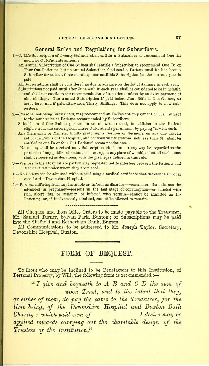 General Rules and Regulations for Subscribers. 1. —A Life Subscription of Twenty Guineas shall entitle a Subscriber to recommend One In and Two Out-Patients annually. An Annual Subscription of One Guinea shall entitle a Subscriber to recommend One In or Four Out-Patients; but no annual Subscriber shall send a Patient until he has been a Subscriber for at least three months; nor until his Subscription for the current year ia paid. All Subscriptions shall be considered as due in advance on the 1st of January in each year. Subscriptions not paid until after June 30th in each year, shall be considered to be in default, and shall not entitle to the recommendation of a patient unless by an extra payment of nine shillings. The Annual Subscription if paid before June 30th is One Guinea, as heietofore; and if paid afterwards, Thirty Shillings. This does not apply to new sub- scribers. 2. —Persons, not being Subscribers, may recommend an In-Patient on payment of 30s., subject to the same rules as Patients recommended by Subscribers. Subscribers of One Guinea per annum are allowed to send, in addition to the Patient eligible from the subscription. Three Out-Patients per annum, by paying 7s. with each. Any Clergyman or Minister kindly preaching a Sermon or Sermons, on any one day, in aid of the Funds of the Hospital, and contributing therefrom not less than dl., shall be entitled to one In or four Out-Patients' recommendations. No money shall be received as a Subscription which can in any way be regarded as the proceeds of any public collection, or offertory, in anyplace of worship ; but all such sums shall be received as donations, with the privileges defined in this rule. ■3.—Visitors to the Hospital are particularly requested not to interfere between the Patients and Sledical Staif under whom they are placed. 4. —No Patient can be admitted without producing a medical certificate that the case is a proper case for the Devonshire Hospital. 5. —Persons suff'ering from any incurable or infectious disorder—women more than six months advanced in pregnancy—persons in the last stage of consumption—or afflicted with itch, ulcers, fits, or insanity—or infested with vermin—cannot be admitted as In- patients ; or, if inadvertently admitted, cannot be allowed to remain. All Cheques and Post Office Orders to be made payable to the Treasurer, Mr. Samuel Turner, Sylvan Park, Buxton; or Subscriptions may be paid into the Sheffield and Eotherham Bank, Buxton. All Communications to be addressed to Mr. Joseph Taylor, Secretary, Devonshire Hospital, Buxton. FOEM OF BEQUEST. To those who may be inclined to be Benefactors to this Institution, of Personal Property, by Will, the following form is recommended :— J give and bequeath to A B and C D the sum of upon Trust, and to the intent that they, or either of them, do pay the same to the Treasurer, for the time being, of the Devonshire Hospital and Buxton Bath Charity ; which said sum of I desire may he applied towards carrying out the charitable design of the Trustees of the Institution,''