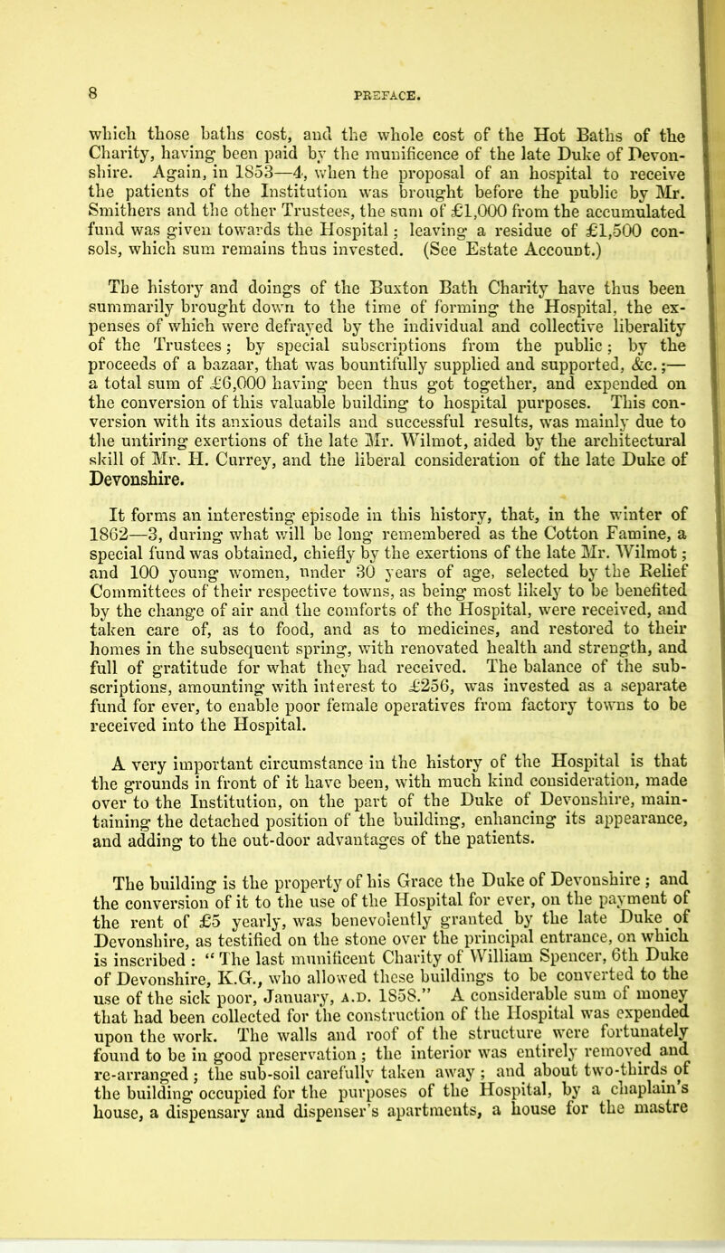 which those haths cost, and the whole cost of the Hot Baths of the Charity, having been paid by the munificence of the late Duke of Pevon- shire. Again, in 1853—4, when the proposal of an hospital to receive the patients of the Institution was iDrought before the public by Mr. Smithers and the other Trustees, the sum of £1,000 from the accumulated fund was given towards the Hospital; leaving a residue of £1,500 con- sols, which sum remains thus invested. (See Estate Account.) The history and doings of the Buxton Bath Charity have thus been summarily brought dov/n to the time of forming the Hospital, the ex- penses of which were defrayed by the individual and collective liberality of the Trustees; by special subscriptions from the public; by the proceeds of a bazaar, that was bountifully supplied and supported, &c.;— a total sum of £'6,000 having been thus got together, and expended on the conversion of this valuable building to hospital purposes. This con- version with its anxious details and successful results, was mainly due to the untiring exertions of the late Mr. Wilmot, aided by the architectural skill of Mr. H. Currey, and the liberal consideration of the late Duke of Devonshire. It forms an interesting episode in this history, that, in the winter of 1862—3, during v/hat v/ill be long remembered as the Cotton Famine, a special fund was obtained, chiefly by the exertions of the late Mr. Wilmot; and 100 young women, under 30 years of age, selected by the Relief Committees of their respective towns, as being most likely to be benefited by the change of air and the comforts of the Hospital, were received, and taken care of, as to food, and as to medicines, and restored to their homes in the subsequent spring, with renovated health and strength, and full of gratitude for what they had received. The balance of the sub- scriptions, amounting with interest to i;256, was invested as a separate fund for ever, to enable poor female operatives from factory towns to be received into the Hospital. A very important circumstance in the history of the Hospital is that the grounds in front of it have been, with much kind consideration, made over to the Institution, on the part of the Duke of Devonshire, main- taining the detached position of the building, enhancing its appearance, and adding to the out-door advantages of the patients. The building is the property of his Grace the Duke of Devonshire ; and the conversion of it to the use of the Hospital for ever, on the payment of the rent of £5 yearly, was benevolently granted by the late Duke of Devonshire, as testified on the stone over the principal entrance, on which is inscribed :  The last munificent Charity of William Spencer, 6th Duke of Devonshire, K.G., who allowed these buildings to be converted to the use of the sick poor, January, a.d. 1S58. A considerable sum of money that had been collected for the construction of the Hospital was expended upon the work. The walls and roof of the structure were fortunately found to be in good preservation ; the interior was entirely removed and re-arranged ; the sub-soil carefully taken away ; and about two-thirds of the building occupied for the purposes of the Hospital, by a chaplain's house, a dispensary and dispenser's apartments, a house for the mastre