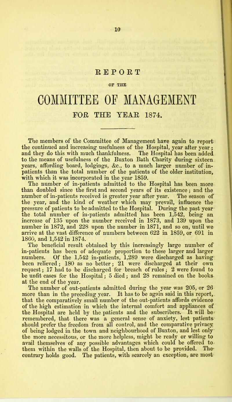 EEPORT OF THE COMMITTEE OF MANAGEMENT FOJEl THE YEAE 1874. The members of the Committee of Management have ag-ain to report the continued and increasing usefulness of the Hospital, year after year; and they do this with much thankfulness. The Hospital has been added to the means of usefulness of the Buxton Bath Charity during sixteen years, affording board, lodgings, &c,, to a much larger number of in- patients than the total number of the patients of the older institution, with which it was incorporated in the year 1859. The number of in-patients admitted to the Hospital has been more than doubled since the first and second years of its existence; and the number of in-patients received is greater year after year. The season of the year, and the kind of weather which may prevail, influence the pressure of patients to be admitted to the Hospital. During the past year- the total number of in-patients admitted has been 1,542, being an increase of 135 upon the number received in 1873, and 139 upon the number in 1872, and 228 upon the number in 1871, and so on, until we arrive at the vast difference of numbers between 622 in 1859, or 691 in 1860, and 1,542 in 1874. The beneficial result obtained by this increasingly large number of in-patients has been of adequate proportion to these larger and larger numbers. Of the 1,542 in-patients, 1,289 were discharged as having been relieved; 180 as no better; 21 were discharged at their own request; 17 had to be discharged for breach of rules; 2 were found to be unfit cases for the Hospital; 5 died; and 28 remained on the books at the end of the year. The number of out-patients admitted during the year was 205, or 26 more than in the preceding year. It has to be again said in this report, that the comparatively small number of the out-patients affords evidence of the high estimation in which the internal comfort and appliances of the Hospital are held by the patients and the subscribers. It will be- remembered, that there was a general sense of anxiety, lest patients should prefer the freedom from all control, and the comparative privacy of being lodged in the town and neighbourhood of Buxton, and lest only the more necessitous, or the more helpless, might be ready or willing to avail themselves of any possible advantages which could be offered to them within the walls of the Hospital, then about to be provided. The- contrary holds good. The patients, with scarcely an exception, are most