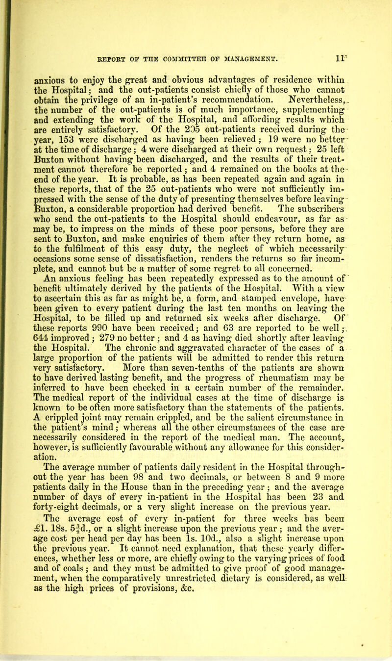 anxious to enjoy the ^reat and obvious advantages of residence within the Hospital; and the out-patients consist chiefly of those who cannot obtain the privilege of an in-patient's recommendation. Nevertheless,. the number of the out-patients is of much importance, supplementing and extending the work of the Hospital, and affording results which are entirely satisfactory. Of the 205 out-patients received during the year, 153 were discharged as having been relieved ; 19 were no better - at the time of discharge; 4 were discharged at their own request: 25 left Buxton without having been discharged, and the results of their treat- ment cannot therefore be reported; and 4 remained on the books at the end of the year. It is probable, as has been repeated again and again in these reports, that of the 25 out-patients who were not sufficiently im- pressed with the sense of the duty of presenting themselves before leaving Buxton, a considerable proportion had derived benefit. The subscribers who send the out-patients to the Hospital should endeavour, as far as may be, to impress on the minds of these poor persons, before they are sent to Buxton, and make enquiries of them after they return home, as to the fulfilment of this easy duty, the neglect of which necessarily occasions some sense of dissatisfaction, renders the returns so far incom- plete, and cannot but be a matter of some regret to all concerned. An anxious feeling has been repeatedly expressed as to the amount of benefit ultimately derived by the patients of the Hospital. With a view to ascertain this as far as might be, a form, and stamped envelope, have been given to every patient during the last ten months on leaving the Hospital, to be filled up and returned six weeks after discharge. Of these reports 990 have been received; and 63 are reported to be well ,•. 644 improved ; 279 no better ; and 4 as having died shortly after leaving the Hospital. The chronic and aggravated character of the cases of a large proportion of the patients will be admitted to render this return very satisfactory. More than seven-tenths of the patients are shown to have derived lasting benefit, and the progress of rheumatism may be inferred to have been checked in a certain number of the remainder. The medical report of the individual cases at the time of discharge is known to be often more satisfactory than the statements of the patients. A crippled joint may remain crippled, and be the salient circumstance in the patient's mind; whereas all the other circumstances of the case are necessarily considered in the report of the medical man. The account,, however, is sufficiently favourable without any allowance for this consider- ation. The average number of patients daily resident in the Hospital through- out the year has been 98 and two decimals, or between 8 and 9 more patients daily in the House than in the preceding year ; and the average number of days of every in-patient in the Hospital has been 23 and forty-eight decimals, or a very slight increase on the previous year. The average cost of every in-patient for three wrecks has been ^1. 18s. 5f d., or a slight increase upon the previous year ; and the aver- age cost per head per day has been Is. lOd., also a slight increase upon the previous year. It cannot need explanation, that these yearly differ- ences, whether less or more, are chiefly owing to the varying prices of food and of coals ; and they must be admitted to give proof of good manage- ment, when the comparatively unrestricted dietary is considered, as well as the high prices of provisions, &c.
