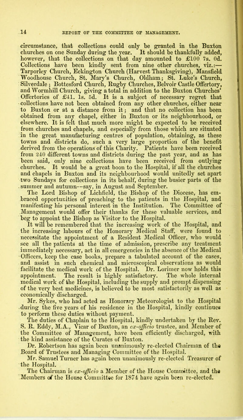 circumstance, that collections could only be granted in the Buxton churches on one Sunday during the year. It should be thankfully added, however, that the collections on that day amounted to £100 7s. Od. Collections have been kindly sent from nine other churches, viz.:— Tarporley Church, Eckington Church (Harvest Thanksgiving), Mansfield Woodhouse Church, St. Mary's Church, Oldham; St. Luke's Church, Silverdale ; Bottesford Church, Rugby Churches, Belvoir Castle Ofiertory, and Wormhill Church, giving a total in addition to the Buxton Churches' Offertories of £-41. Is. 5d. It is a subject of necessary regret that • collections have not been obtained from any other churches, either near to Buxton or at a distance from it: and that no collection has been obtained from any chapel, either in Buxton or its neighbourhood, or elsewhere. It is felt that much more might be expected to be received from churches and chapels, and especially from those which are situated in the great manufacturing centres of population, obtaining, as these towns and districts do, such a very large proportion of the benefit derived from the operations of this Charity. Patients have been received from 240 difi'erent towns and districts during the past year, and as has been said, only nine collections have been received from outlying churches. It would be a great boon to the Hospital, if all the churches and chapels in Buxton and its neighbourhood would unitedly set apart two Sundays for collections in its behalf, during the busier parts of the . summer and autumn—say, in August and September. The Lord Bishop of Lichfield, the Bishop of the Diocese, has em- braced opportunities of preaching to the patients in the Hospital, and manifesting his personal interest in the Institution. The Committee of Management would offer their thanks for these valuable services, and beg to appoint the Bishop as Visitor to the Hospital. It will be remembered that the increasing work of the Hospital, and the increasing labours of the Honorary Medical Staff, were found to necessitate the appointment of a Resident Medical Officer, who would see all the patients at the time of admission, prescribe any treatment immediately necessary, act in all emergencies in the absence of the Medical Officers, keep the case books, prepare a tabulated account of the cases, and assist in such chemical and microscopical observations as would facilitate the medical work of the Hospital. Dr. Lorimer now holds this appointment. The result is highly satisfactory. The whole internal medical work of the Hospital, including the supply and prompt dispensing of the very best medicines, is believed to be most satisfactorily as well as economically discharged. Mr. Sykes, who had acted as Honorary Meteorologist to the Hospital during the five years of his residence in the Hospital, kindly continues to perform these duties without payment. The duties of Chaplain to the Hospital, kindly undertaken by the Rev. S. R. Eddy, M.A., Vicar of Buxton, an ex-afficio trustee, and Member of the Committee of Manag'ement, have been efficiently discharged, with the kind assistance of the Curates of Buxton. Dr. Robertson has again been unanimously re-elected Chairman of the Board of Trustees and Managing Committee of the Hospital. Mr. Samuel Turner has again been unanimously re-elected Treasurer of the Hospital. The Chairman is cx-ojficio a Member of the House Comniiittce, and th« Members of the House Committee for 1874 have again been re-elected.