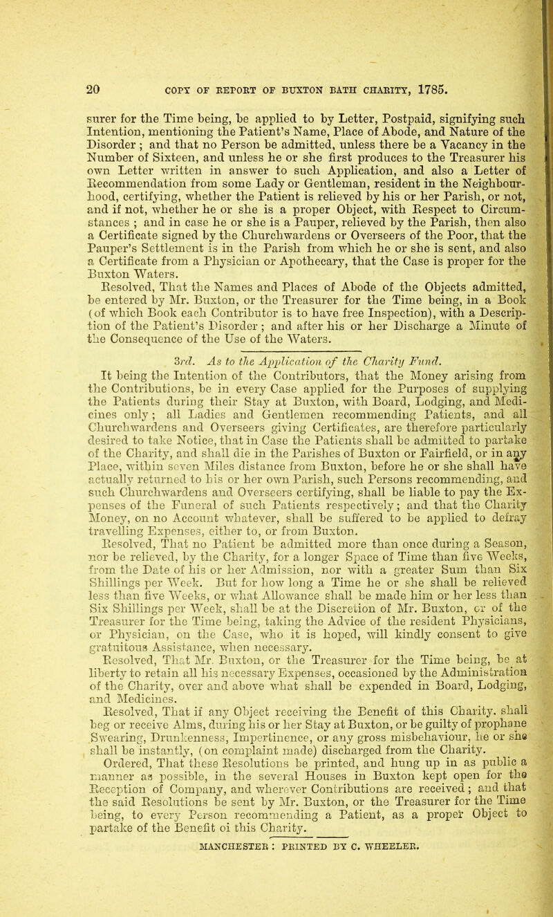 surer for the Time being, he applied to by Letter, Postpaid, signifying such Intention, mentioning the Patient's Name, Place of Abode, and Nature of the Disorder ; and that no Person be admitted, unless there be a Vacancy in the Number of Sixteen, and unless he or she first produces to the Treasurer his own Letter written in answer to such Application, and also a Letter of Eecommendation from some Lady or Gentleman, resident in the Neighbour- hood, certifying, whether the Patient is relieved by his or her Parish, or not, and if not, whether he or she is a proper Object, with Eespect to Circum- stances ; and in case he or she is a Pauper, relieved by the Parish, then also a Certificate signed by the Churchwardens or Overseers of the Poor, that the Pauper's Settlement is in the Parish from which he or she is sent, and also a Certificate from a Physician or Apothecary, that the Case is proper for the Buxton Waters. Eesolved, That the Names and Places of Abode of the Objects admitted, be entered by Mr. Buxton, or the Treasurer for the Time being, in a Book (of which Book each Contributor is to have free Inspection), with a Descrip- tion of the Patient's Disorder; and after his or her Discharge a Minute of the Consequence of the Use of the Waters. 3rd. As to tlie Application of the Charity Fund. It being the Intention of the Contributors, that the Money arising from the Contributions, be in every Case applied for the Purposes of supplying the Patients during their Stay at Biixton, with Board, Lodging, and Medi- cines only; all Ladies and Gentlemen recommending Patients, and all Churchwardens and Overseers giving Certificates, are therefore particularly desired to take Notice, that in Case the Patients shall be admitted to partake of the Charity, and shall die in the Parishes of Buxton or Pairfield, or in any Place, within seven Miles distance from Buxton, before he or she shall have actually returned to his or her own Parish, such Persons recommending, and such Churchwardens and Overseers certifying, shall be liable to pay the Ex- IDonses of the Funeral of such Patients respectively; and that the Charity Money, on no Account whatever, shall be sufi'ered to be applied to defray travelling Expenses, either to, or from Buxton. Eesolved, That no Patient be admitted more than once during a Season, nor be relieved, by the Charity, for a longer Space of Time than five Weeks, from the Date of his or her Admission, nor with a greater Sum than Six Shillings per Week. But for how long a Time he or she shall be relieved less than five Weeks, or vrhat Allowance shall be made him or her less than Six Shillings per Week, shall be at the Discretion of Mr. Buxton, or of the Treasurer for the Time being, taking the Advice of the resident Physicians, or Physician, on the Case, who it is hoped, will kindly consent to give gratuitous Assistance, when necessary. Eesolved, That Mr. Buxton, or the Treasurer for the Time being, be^ at liberty to retain all his necessary Expenses, occasioned by the Administration of the Charity, over and above what shall be expended in Board, Lodging, and Medicines. Eesolved, That if any Object receiving the Benefit of this Charity, shall beg or receive Alms, during his or her Stay at Buxton, or be guilty of prophane Swearing, Drunkenness, Impertinence, or any gross misbehaviour, he or she shall be instantly, (on comi^laint made) discharged from the Charity. Ordered, That these Eesolutions be printed, and hung up in as public a manner ass possible, in the several Houses in Buxton kept open for the Eeception of Company, and wherever Contributions are received; and that the said Eesolutions be sent by Mr. Buxton, or the Treasurer for the Time being, to every Person recommending a Patient, as a proper Object to partake of the Benefit oi this Charity. MANCHESTER : PRINTED BY C. WHEELER.