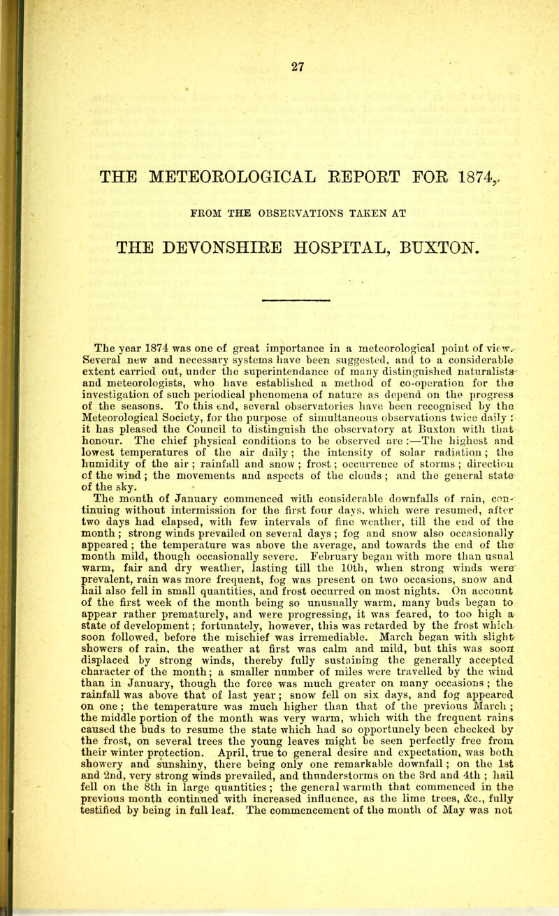 THE METEOEOLOGICAL EEPORT FOR 1874,. FEOM THE OBSERVATIONS TAKEN AT THE DEVONSHIRE HOSPITAL, BUXTOIST. The year 1874 was one of great importance in a meteorological i)oint of vie-^v.- Several new and necessary systems liave been suggested, and to a considerable extent carried out, under the superintendance of ra:iny distinguished naturalists- and meteorologists, who have established a method of co-operation for the investigation of such periodical phenomena of nature as depend on the progress of the seasons. To this end, several observatories have been recognised by the Meteorological Society, for the purpose of simultaneous observations tvv'ice daily : it has pleased the Council to distinguish the ohsei'vatory at Buxton with that honour. The chief physical conditions to be observed are :—The highest and lowest temperatures of the air daily; the intensity of solar radiation; the humidity of the air ; rainfall and snow ; frost; occurrence of storms ; directiou of the wind ; the movements and aspects of the clouds ; and the general state of the sky. The month of January commenced with considerable downfalls of rain, con- tinuing without intermission for the first four days, whicli were resumed, after two days had elapsed, with few intervals of fine weather, till the end of the month; strong winds prevailed on several days; fog and snow also occasionally appeared ; the temperature was above the average, and towards the end of the month mild, though occasionally severe. February began with more than usual warm, fair and dry weather, lasting till the 10th, when strong winds were prevalent, rain was more frequent, fog was present on two occasions, snow and hail also fell in small quantities, and frost occurred on most nights. On account of the first week of the month being so unusually warm, many buds began to appear rather prematurely, and were progressing, it was feared, to too high a state of development; fortunately, however, this was retarded by the frost which soon followed, before the mischief was irremediable. March began with slight showers of rain, the weather at first was calm and mild, but this was soon displaced by strong winds, thereby fully sustaining the generally accepted character of the month; a smaller number of miles were travelled by the wind than in January, though the force was much greater on many occasions; the rainfall was above that of last year; snow fell on six days, and fog appeared on one ; the temperature was much higher than that of the previous March ; the middle portion of the month was very warm, which with the frequent rains caused the buds to resume the state which had so opportunely been checked by the frost, on several trees the young leaves might be seen perfectly free from their winter protection. April, true to general desire and expectation, was both showery and sunshiny, there being only one remarkable downfall ; on the 1st and 2nd, very strong winds prevailed, and thunderstorms on the 3rd and 4th ; hail fell on the 8th in large quantities ; the general warmth that commenced in the previous month continued with increased influence, as the lime trees, &c., fully testified by being in full leaf. The commencement of the month of May was not