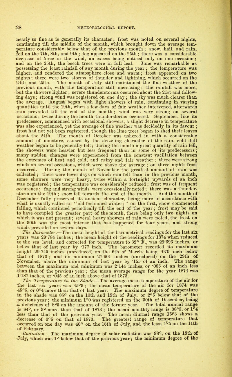 nearly so fine as is generally its character; frost was noted on several nights, continuing tUl the middle of the month, which brought down the average tem- perature considerably below that of the previous month ; snow, hail, and rain, fell on the 7th, 8th, and 9th ; fog appeared on the 25th; there was a considerable decrease of force in the wind, an excess being noticed only on one occasion; and on the 25th, the beech trees were in full leaf. June was remarkable as possessing the least rainfall of any month during the year ; the temperature was higher, and rendered the atmosphere close and warm; frost appeared on two nights ; there were two storms of thunder and lightning, which occurred on the 24th and 25th. The month of July still maintained the fine weather of the previous month, with the temperature still increasing ; the rainfall was more, but the showers lighter ; severe thunderstorms occurred about the 21st and follow- ing days ; strong wind was registered on one day ; the sky was much clearer than the average. August began with light showers of rain, continuing in varying quantities until the 19th, when a few days of fair weather intervened, afterwards rain prevailed till the end of the month ; wind was very strong on several occasions ; twice during the month thunderstorms occurred. September, like its predecessor, commenced with occasional showers, a slight decrease in temperature was also experienced, yet the average of fine weather was decidedly in its favour ; frost had not yet been registered, though the lime trees began to shed their leaves about the 2ith. The month of October was ushered in with a considerable amount of moisture, caused by the drizzling character of the r-ain, cold dull weather began to be generally felt; during the month a great quantity of rain fell, the showers were heavier but less frequent than in some of its predecessors; many sudden changes were experienced from the constant vacillation between the extremes of heat and cold, and rainy and fair weather ; there were strong winds on several occasions, which were above the average ; on three nights frost occurred. During the month of November the greatest amount of rain was collected ; there were fewer days on which rain fell than in the previous month, some showers were very heavy, twice within a fortnight upwards of an inch was registered ; the temperature was considerably reduced ; frost was of frequent •occurence ; fog and strong winds were occasionally noted ; there was a thunder- storm on the 19th ; snow fell towards the end of the month. And the month of December fully preserved its ancient character, being more in accordance with what is usually called an old-fashioned winter; on the first, snow commenced falling, which continued periodically till the end of the year ; frost may be said to have occupied the greater part of the month, there being only two nights on which it was not present; several heavy showers of rain were noted, the frost on the 30th was the most intense that has happened for four years, and strong winds prevailed on several days. 21ie Barometer.—The mean height of the barometrical readings for the last six years was 29'784 inches ; the mean height of the readings for 1874 when reduced to the sea level, and corrected for temperature to 32° F., was 29696 inches, or below that of last year by '177 inch. The barometer recorded its maximum height 29-745 inches (unreduced) on the 6th of March, being '070 inch below that of 1873; and its minimum 27'601 inches (unreduced) on the 29th of November, above the minimum of last year by 155 of an inch. The range between the maximum and minimum was 2144 inches, or OSS of an inch less than that of the previous year ; the mean average range for the year 1874 was 1'187 inches, or '045 of an inch above that of 1873. The Temperature in the Shade.—The average mean temperature of the air for the last six years was 45°3 ; the mean temperature of the air for 1874 was 45'^6, or 0°4 more than that of last year. The maximum degree of temperature in the shade was 85o on the 10th and 19th of July, or 2''5 below that of the previous year ; the minimum 10 was registered on the 30th of December, being a deficiency of S'^S on the amount of the former year. The total annual range is 84=', or 3° more than that of 1873 ; the mean monthly range is 38°5, or 1^4 less than that of the previous year. The mean diurnal range 15^3 shows a decrease of on that of 1873. The greatest range of temperature that occurred on one day was 40*^ on the 18th of July, and the least l'^5 on the 11th of February. Radiation—The maximum degree of solar radiation was 98*^, on the 19th of •July, which was 1* below that of the previous year ; the minimum degree of the