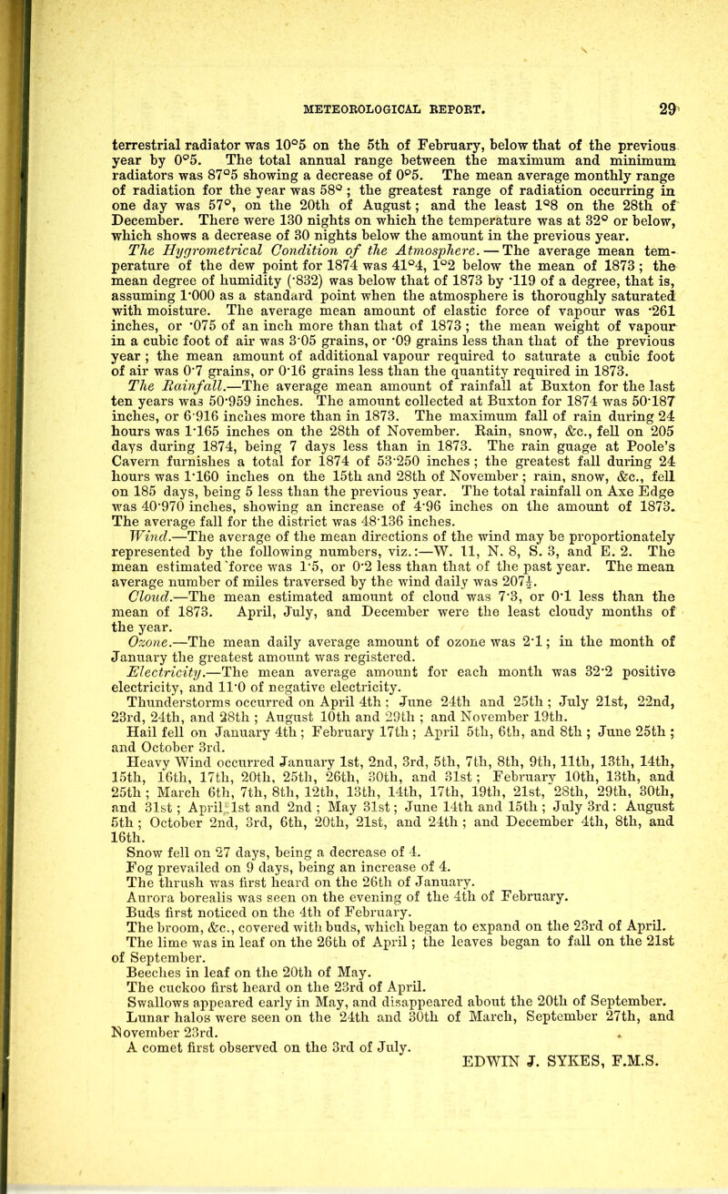 terrestrial radiator was 10°5 on the 5tli of February, below that of the previous year by 0°5. The total annual range between the maximum and minimum radiators was 87°5 showing a decrease of 0^5. The mean average monthly range of radiation for the year was 58° ; the greatest range of radiation occurring in one day was 57°, on the 20th of August; and the least 1°8 on the 28th of December. There were 130 nights on which the temperature was at 32° or below, which shows a decrease of 30 nights below the amount in the previous year. The Hygrometrical Condition of the Atmosphere. — The average mean tem- perature of the dew point for 1874 was 41°4, 1°2 below the mean of 1873 ; the mean degree of humidity ('832) was below that of 1873 by '119 of a degree, that is, assuming I'OOO as a standard point when the atmosphere is thoroughly saturated with moisture. The average mean amoant of elastic force of vapour was '261 inches, or 075 of an inch more than that of 1873 ; the mean weight of vapour in a cubic foot of air was 3'05 grains, or '09 grains less than that of the previous year ; the mean amount of additional vapour required to saturate a cubic foot of air was 07 grains, or 0'16 grains less than the quantity required in 1873. The Rainfall.—The average mean amount of rainfall at Buxton for the last ten years was 50-959 inches. The amount collected at Buxton for 1874 was 50*187 inches, or 6 916 inches more than in 1873. The maximum fall of rain during 24 hours was 1*165 inches on the 28th of November. Bain, snow, &c., fell on 205 days during 1874, being 7 days less than in 1873. The rain guage at Poole's Cavern furnishes a total for 1874 of 53*250 inches ; the greatest fall during 24 hours was 1*160 inches on the 15th and 28th of November; rain, snow, &c., fell on 185 days, being 5 less than the previous year. The total rainfall on Axe Edge was 40*970 inches, showing an increase of 4*96 inches on the amount of 1873. The average fall for the district was 48*136 inches. Wind.—The average of the mean directions of the wind may be proportionately represented by the following numbers, viz.:—W. 11, N. 8, S. 3, and E. 2. The mean estimated 'force was 1*5, or 0*2 less than that of the past year. The mean average number of miles traversed by the wind daily was 207|. Cloud.—The mean estimated amount of cloud was 7*3, or 0*1 less than the mean of 1873. April, July, and December were the least cloudy months of the year. Ozone.—The mean daily average amount of ozone was 2*1; in the month of January the greatest amount was registered. Electricity.—The mean average amount for each month was 32*2 positive electricity, and 11*0 of negative electricity. Thunderstorms occurred on April 4th ; June 24th and 25th ; July 21st, 22nd, 23rd, 24th, and 28th ; August 10th and 29th ; and November 19th. Hail fell on January 4th ; February 17th ; April 5th, 6th, and 8th ; June 25th ; and October 3rd. Heavy Wind occurred January 1st, 2nd, 3rd, 5th, 7th, 8th, 9th, 11th, 13th, 14th, 15th, 16th, 17th, 20th, 25th, 26th, 30th, and 31st; Februarv 10th, 13th, and 25th ; March 6th, 7th, 8th, 12th, 13th, 14th, 17th, 19th, 21st, 28th, 29th, 30th, and 31st ; Apvilrlst and 2nd ; May 31st; June 14th and 15th ; July 3rd: August 5th ; October 2nd, 3rd, 6th, 20th,' 21st, and 24th ; and December 4th, 8th, and 16th. Snow fell on 27 days, being a decrease of 4. Fog prevailed on 9 days, being an increase of 4. The thrush was first heard on the 26th of January. Aurora borealis was seen on the evening of the 4th of February. Buds first noticed on the 4tli of February. The broom, &c., covered with buds, which began to expand on the 23rd of April, The lime was in leaf on the 26th of April; the leaves began to fall on the 21st of September. Beeches in leaf on the 20th of May. The cuckoo first heard on the 23rd of April. Swallows appeared eai'ly in May, and disappeared about the 20th of September. Lunar halos were seen on the 24th and 30th of March, September 27th, and November 23rd. A comet first observed on the 3rd of July. EDWIN J. SYKES, F.M.S.