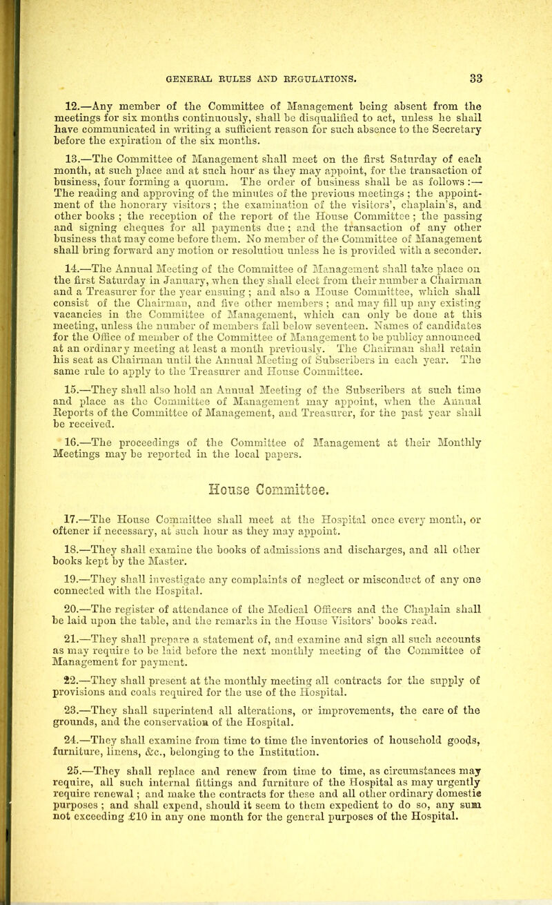 12. —Any member of the Committee of Management being absent from the meetings for six months continuously, shall be disqualified to act, unless he shall have communicated in writing a sufficient reason for such absence to the Secretary before the expiration of the six months. 13. —The Committee of Management shall meet on the first Saturday of each month, at such place and at such hour as they may appoint, for the transaction of business, four fonning a quorum. The order of business shall be as follows The reading and approving of the minutes of the previous meetings ; the appoint- ment of the honorary visitors ; the examination of the visitors', chaplain's, and other books ; the reception of the report of the House Committee ; the passing and signing cheques for all payments due ; and the transaction of any other business that may come before them. No member of the Committee of Management shall bring forward any motion or resolution unless he is provided with a seconder. 14. —The Annual Meeting of the Committee of Management shall take place oa the first Saturday in January, when they shall elect from their number a Chairman and a Treasurer for the year ensuing ; and also a Hoitse Committee, which shall consist of the Chairman, and five other members ; and may fill up any existing vacancies in the Committee of Management, which can only be done at this meeting, unless the number of members fall below seventeen. Names of candidates for the Ofiice of member of the Committee of Management to be publicy announced at an ordinary meeting at least a month previously. The Chairman shall retain his seat as Chairman until the Annual Meeting of Subscribers in each year. The same rule to apply to the Treasurer and House Committee. 15. —They shall also hold an Annual Meeting of the Subscribers at such time and place as the Committee of Management may appoint, when the Annual Reports of the Committee of Management, and Treasurer, for the past year shall be received. 16. —The proceedings of the Committee of Management at their Monthly Meetings may be reported in the local papers. House Committee. 17. —The House Committee shall meet at the Hospital once every month, or oftener if necessary, at such hour as they may aj)point. 18. —They shall examine the books of admissions and discharges, and all other books kept by the Master. 19. —They shall investigate any complaints of neglect or misconduct of any one connected with the Hospital. 20. —The register of attendance of the Medical Officers and the Chaplain shall be laid upon the table, and the remarks in the House Visitors' books read. 21. —They shall prepare a statement of, and examine and sign all such accounts as may require to be laid before the next monthly meeting of the Committee of Management for payment. 22. —They shall present at the monthly meeting all contracts for the suj^ply of provisions and coals required for the use of the Hospital. 23. —They shall superintend all alterations, or improvements, the care of the grounds, and the conservatioa of the Hospital. 24. —They shall examine from time to time the inventories of household goo(Js, furniture, linens, &c., belonging to the Institution. 25. —They shall replace and renew from time to time, as circumstances may require, all such internal fittings and furniture of the Hospital as may urgently require renewal; and make the contracts for these and all other ordinary domestie purposes ; and shall expend, should it seem to them expedient to do so, any sum not exceeding £10 in any one month for the general purposes of the Hospital.