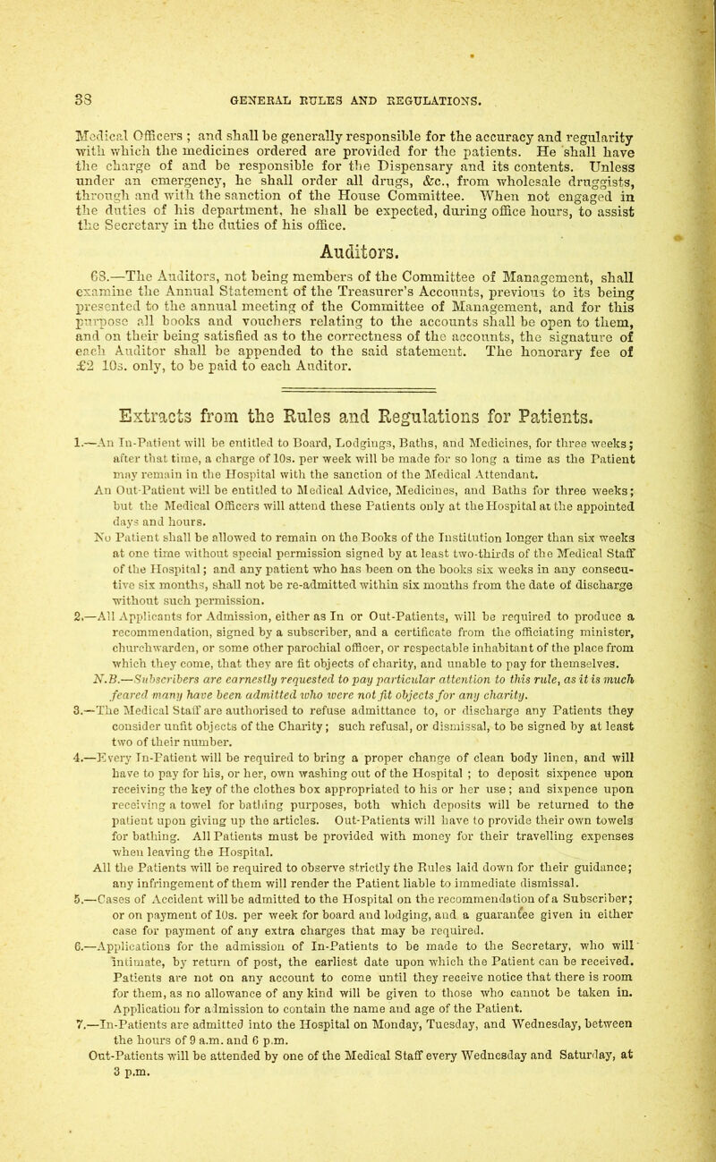 Medical Officers ; and shall be generally responsible for the accuracy and regularity with, vfbicu the medicines ordered are provided for the patients. He shall have the charge of and be responsible for the Dispensary and its contents. Unless under an emergency, he shall order all drugs, &c., from wholesale druggists, throiTgh and with the sanction of the House Committee. When not engaged in the duties of his department, he shall be expected, during office hours, to assist the Secretary in the duties of his office. Auditors. GS.—The Auditors, not being members of the Committee of Management, shall examine the Annual Statement of the Treasurer's Accounts, previous to its being presented to the annual meeting of the Committee of Management, and for this purpose all books and vouchers relating to the accounts shall be open to them, and on their being satisfied as to the correctness of the accounts, the signature of each Auditor shall be appended to the said statement. The honorary fee of £2 lOs. only, to be paid to each Auditor. Extracts from the Rules and Regulations for PatiePxts. 1. —An In-Patient -will be entitled to Board, Lodgings, Baths, and Medicines, for three ^Yceks; after tliat time, a charge of 10s. per week will be made for so long a time as the Patient may remiiin in the Hospital witli the sanction of the Medical Attendant. An Out-Patient will be entitled to Medical Advice, Medicines, and Baths for three weeks; but the Medical Officers will attend these Patients only at thePIospital at the appointed days and hours. Ko Patient shall be allowed to remain on the Books of the Institution longer than six weeks at one tirne without special permission signed by at least two-thirds of the Medical Staff of the Hospital; and any patient who has been on the books six weeks in any consecu- tive six months, shall not be re-admitted, within six months from the date of discharge without such permission. 2. —All Applicants for Admission, either as In or Out-Patients, will be required to produce a recommendation, signed by a subscriber, and a certificate from the officiating minister, churchwarden, or some other parochial ofiBoer, or respectable inhabitant of the place from which they come, that thev are fit objects of charity, and unable to pay for themselves. N.B.—Subscribers arc earnestly requested to pay particular attention to this rule, as it is much feared many have been admitted luho luere not fit objects for any charity. 3. —The Medical Staff are authorised to refuse admittance to, or discharge any Patients they consider unfit objects of the Charity; such refusal, or dismissal, to be signed by at least two of their number. 4. —Every Tn-Patient will be required to bring a proper change of clean body linen, and will have to pay for his, or her, own washing out of the Hospital ; to deposit sixpence upon receiving the key of the clothes box appropriated to his or her use ; and sixpence upon receiving a towel for bathing purposes, both which deposits will be returned to the patient upon giving up the articles. Out-Patients will have to provide their own towels for bathing. All Patients must be provided with money for their travelling expenses when leaving the Hospital. All the Patients will be required to observe strictly the Rules laid down for their guidance; any infringement of them will render the Patient liable to immediate dismissal. 5. —Cases of Accident will be admitted to the Hospital on the recommendation of a Subscriber; or on payment of lOs. per week for board and lodging, and a guarantee given in either case for payment of any extra charges that may be required. 6. —Applications for the admission of In-Patients to be made to the Secretary, who will Intimate, by return of post, the earliest date upon which the Patient can be received. Patients are not on any account to come until they receive notice that there is room for them, as no allowance of any kind will be given to those who cannot be taken in. Application for admission to contain the name and age of the Patient. 7. —In-Patients are admitted into the Hospital on Monday, Tuesday, and Wednesday, between the hours of 9 a.m. and 6 p.m. Out-Patients will be attended by one of the Medical Staff every Wednesday and Saturday, at 3 p.m.