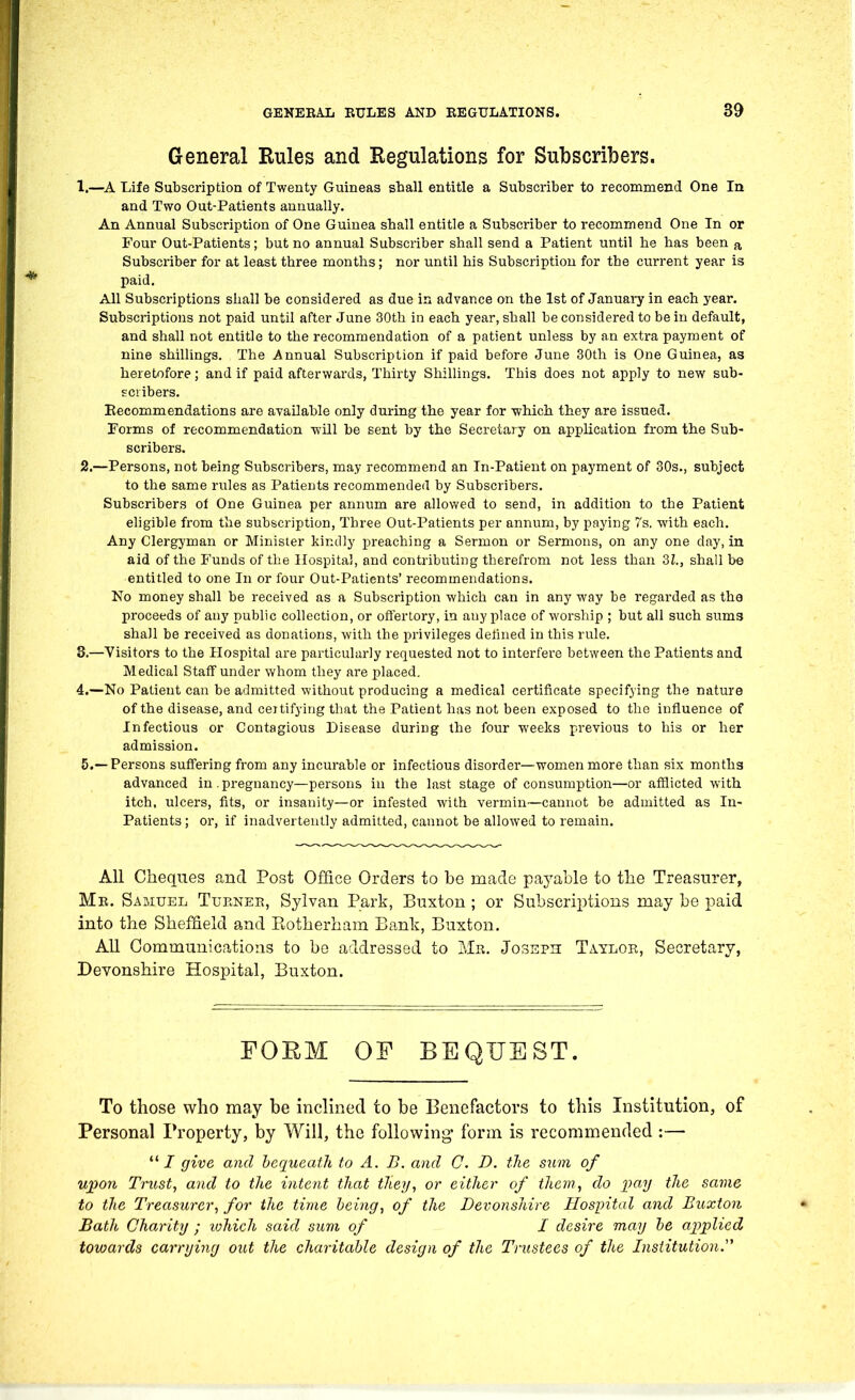 General Rules and Kegulations for Subscribers. 1. —A Life Subscription of Twenty Guineas sball entitle a Subscriber to recommend One In and Two Out-Patients annually. An Annual Subscription of One Guinea shall entitle a Subscriber to recommend One In or Four Out-Patients; but no annual Subscriber shall send a Patient until he has been a Subscriber for at least three months; nor until his Subscription for the current year is paid. All Subscriptions shall be considered as due in advance on the 1st of January in each year. Subscriptions not paid until after June 30th in each year, shall be considered to be in default, and shall not entitle to the recommendation of a patient unless by an extra payment of nine shilUngs. The Annual Subscription if paid before June 30th is One Guinea, as heretofore; and if paid afterwards, Thirty Shillinga, This does not apply to new sub- scribers. Eecommendations are available only during the year for which they are issued. Forms of recommendation will be sent by the Secretary on application from the Sub- scribers. 2. —Persons, not being Subscribers, may recommend an In-Patient on payment of 30s., subject to the same rules as Patients recommended by Subscribers. Subscribers ot One Guinea per annum are allowed to send, in addition to the Patient eligible from the subscription, Three Out-Patients per annum, by paying 7s. with each. Any Clergyman or Minister kindly preaching a Sermon or Sermons, on any one day, in aid of the Funds of the Hospital, and contributing therefrom not less than 31., shall be entitled to one In or four Out-Patients' recommendations. No money shall be received as a Subscription which can in any way be regarded as the proceeds of any public collection, or oflertory, in anyplace of worship ; but all such sums shall be received as donations, with the privileges defined in this rule. 3. —Visitors to the Hospital are particularly requested not to interfere between the Patients and Medical Staff under whom they are placed. 4. —No Patient can be admitted without producing a medical certificate specifying the nature of the disease, and certifying that the Patient has not been exposed to the influence of Infectious or Contagious Disease during the four weeks previous to his or her admission. 5. —Persons suffering from any incurable or infectious disorder—women more than six months advanced in.pregnancy—persons in the last stage of consumption—or afflicted with itch, ulcers, fits, or insanity—or infested with vermin—cannot be admitted as In- patients ; or, if inadvertently admitted, cannot be allowed to remain. All Cheques and Post Office Orders to bo made payable to the Treasurer, Mr. Samuel Turnek, Sylvan Park, Buxton; or Subscriptions may be paid into the Sheffield and Eotherham Bank, Buxton. All Communications to be addressed to Mr. Joseph Taylor, Secretary, Devonshire Hospital, Buxton. FOEM OF BEQUEST. To those who may be inclined to be Benefactors to this Institution, of Personal Property, by Will, the following form is recommended :— / give and bequeath to A. B. and C. D. the S7im of upon Trust, and to the intent that they, or either of them, do pay tlie same to the Treasurer, for the time being, of the Devonshire Hospital and Buxton Bath Charity ; lohich said sum of I desire may be ajjplied towards carrying out the charitable design of the Trustees of the Institution.''^