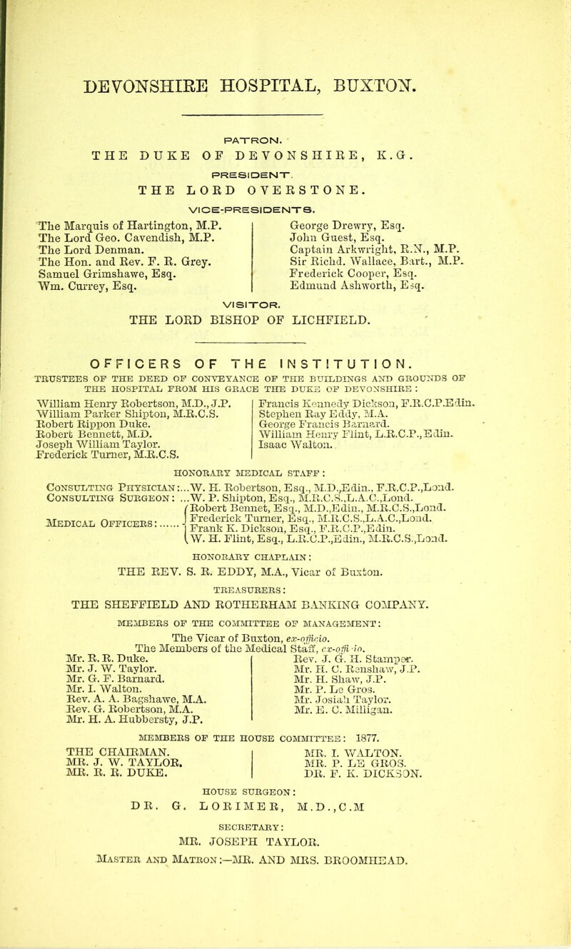 DEVONSHIRE HOSPITAL, BUXTON. PATRON. THE DUKE OF DEVONSHIRE, K.G. PRESIDENT, THE LORD OVERSTONE. VICE-PRESIDENTS. The Marquis of Hartington, M.P. The Lord Geo. Cavendish, M.P. The Lord Denman. The Hon. and Rev. F. R. Grey. Samuel Grimshawe, Esq. Wm. Currey, Esq. George Drewry, Esq. John Guest, Esq. Captain Arkwright, R.N., M.P. Sir Richd. Wallace, Bart., M.P. Frederick Cooper, Esq. Edmund Ashworth, Esq. VISITOR. THE LORD BISHOP OF LICHFIELD. OFFICERS OF THE INSTITUTION. TRUSTEES OF THE DEED OF CONVEYANCE OF THE BUILDINGS AND GROUNDS OF THE HOSPITAL FROM HIS GRACE THE DUKE OF DEVONSHIRE : William Henry Robertson, M.D., J.P. William Parker Shipton, M.R.C.S. Robert Rippon Duke. Robert Bennett, M.D. Joseph William Taylor. Frederick Turner, M.R.C.S. Francis Kennedy Dickson, F.R.C.P.Edin. Stephen Ray Eddy, M.A. George Francis Barnard. William Henry Flint, L.R.C.P.,Edin. Isaac Walton. HONORARY MEDICAL STAFF : Consulting Physician Consulting Surgeon: Medical Officers: .W. H. Robertson, Esq., M.D.,Edin., F.R.C.P.,Lond. . W. P. Shipton, Esq., M.R.C.S.,L.A.C.,Lond. Robert Bennet, Esq., M.D.,Edin., M.R.C.S.,Bond. Frederick Turner, Esq., M.R.C.S.,L.A.C.,Lond.. Frank K. Dickson, Esq., F.R.C.P.,Edin. .W. H. Flint, Esq., L.R.C.P.,Edin., M.R.C.S.,Land. HONORARY CHAPLAIN: THE REV. S. R. EDDY, M.A., Vicar of Buxton. TREASURERS: THE SHEFFIELD AND ROTHERHAM BANKING COMPANY. MEMBERS OF THE COMMITTEE OF MANAGEMENT: The Vicar of Buxton, ex-offir.io. The Members of the Medical Staff, cx-ofji io. Rev. J. G. H. Stamper. Mr. H. C. Renshaw, J.P. Mr. II. Shaw, J.P. Mr. P. Le Gros. Mr. Josiah Taylor. Mr. E. C. Milligan. Mr. R. R. Duke. Mr. J. W. Taylor. Mr. G. F. Barnard. Mr. I. Walton. Rev. A. A. Bagshawe, M.A. Rev. G. Robertson, M.A. Mr. H. A. Hubbersty, J.P. MEMBERS OF THE HOUSE COMMITTEE: 1877. THE CHAIRMAN. i MR. I. WALTON. MR. J. W. TAYLOR. MR. P. LE GROS. MR. R. R. DUKE. | DR. F. K. DICKSON. DR, HOUSE surgeon: G. LORIMER, M.D.,C.M SECRETARY: MR. JOSEPH TAYLOR. Master and Matron :—MR. AND MRS. BROOMHEAD.