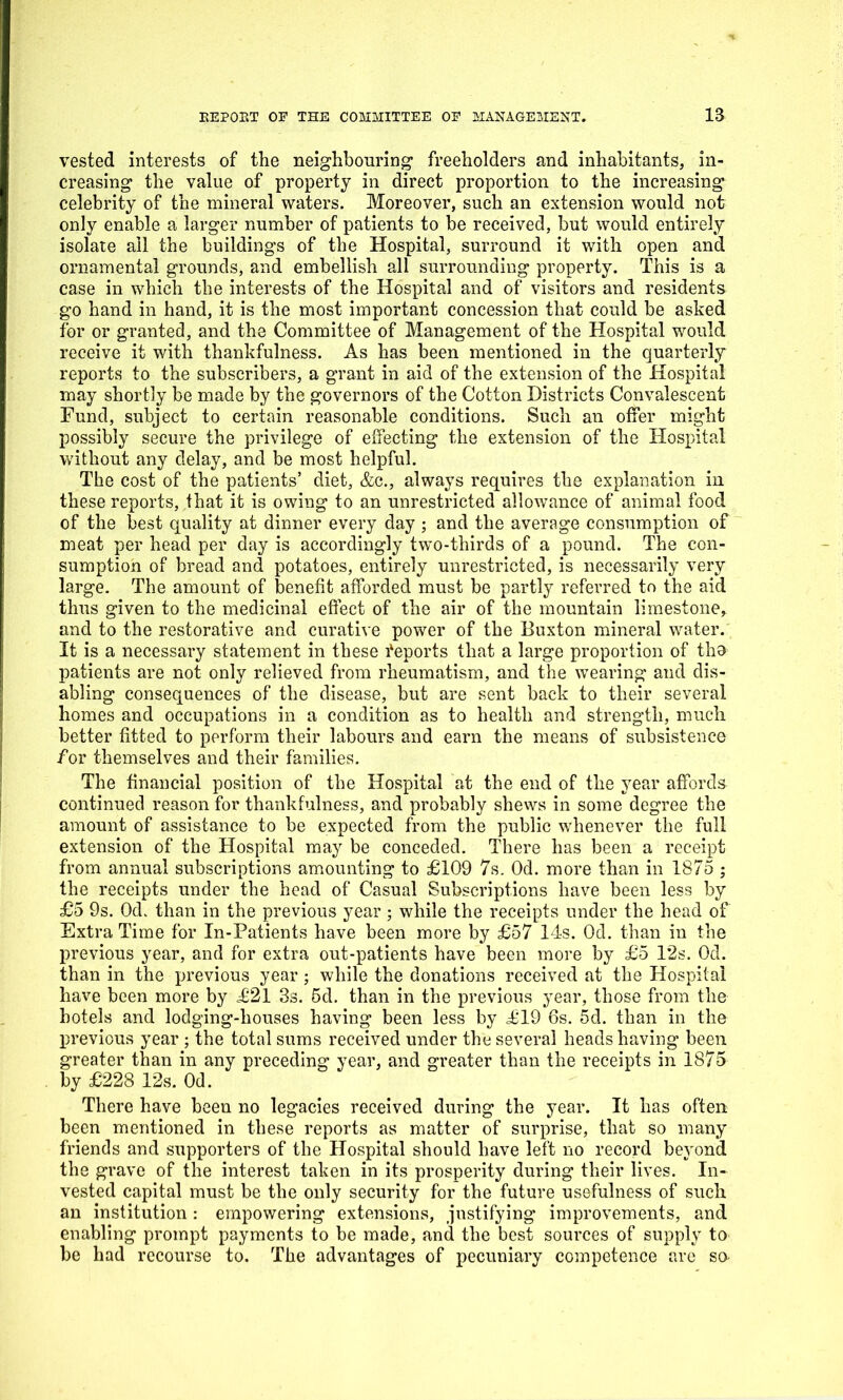 vested interests of the neighbouring1 freeholders and inhabitants, in- creasing the value of property in direct proportion to the increasing celebrity of the mineral waters. Moreover, such an extension would not only enable a larger number of patients to be received, but would entirely isolate all the buildings of the Hospital, surround it with open and ornamental grounds, and embellish all surrounding property. This is a case in which the interests of the Hospital and of visitors and residents go hand in hand, it is the most important concession that could be asked for or granted, and the Committee of Management of the Hospital would receive it with thankfulness. As has been mentioned in the quarterly reports to the subscribers, a grant in aid of the extension of the Hospital may shortly be made by the governors of the Cotton Districts Convalescent Fund, subject to certain reasonable conditions. Such an offer might possibly secure the privilege of effecting the extension of the Hospital without any delay, and be most helpful. The cost of the patients’ diet, &c., always requires the explanation in these reports, that it is owing to an unrestricted allowance of animal food of the best quality at dinner every day ; and the average consumption of meat per head per day is accordingly two-thirds of a pound. The con- sumption of bread and potatoes, entirely unrestricted, is necessarily very large. The amount of benefit afforded must be partly referred to the aid thus given to the medicinal effect of the air of the mountain limestone, and to the restorative and curative power of the Buxton mineral water. It is a necessary statement in these Reports that a large proportion of tho patients are not only relieved from rheumatism, and the wearing and dis- abling consequences of the disease, but are sent back to their several homes and occupations in a condition as to health and strength, much better fitted to perform their labours and earn the means of subsistence for themselves and their families. The financial position of the Hospital at the end of the year affords continued reason for thankfulness, and probably shews in some degree the amount of assistance to be expected from the public whenever the full extension of the Hospital may be conceded. There has been a receipt from annual subscriptions amounting to £109 7s. Od. more than in 1875 ; the receipts under the head of Casual Subscriptions have been less by £5 9s. Od. than in the previous year; while the receipts under the head of Extra Time for In-Patients have been more by £57 14s. Od. than in the previous year, and for extra out-patients have been more by £5 l*2s. Od. than in the previous year; while the donations received at the Hospital have been more by £21 3s. 5d. than in the previous year, those from the hotels and lodging-houses having been less by £19 6s. 5d. than in the previous year ; the total sums received under the several heads having been greater than in any preceding year, and greater than the receipts in 1875 by £228 12s. Od. There have been no legacies received during the year. It has often been mentioned in these reports as matter of surprise, that so many friends and supporters of the Hospital should have left no record beyond the grave of the interest taken in its prosperity during their lives. In- vested capital must be the only security for the future usefulness of such an institution : empowering extensions, justifying improvements, and enabling prompt payments to be made, and the best sources of supply to be had recourse to. The advantages of pecuniary competence are so-