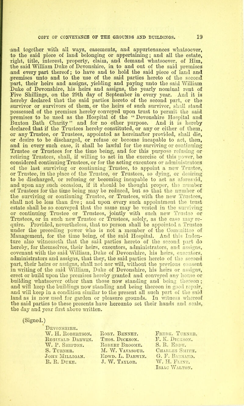 and together with all ways, easements, and appurtenances whatsoever, to the said piece of land belonging or appertaining; and all the estate, right, title, interest, property, claim, and demand whatsoever, of Him, the said William Duke of Devonshire, in to and out of the said premises and every part thereof; to have and to hold the said piece of land and premises unto and to the use of the said parties hereto of the second part, their heirs and assigns, yielding and paying unto the said William Duke of Devonshire, his heirs and assigns, the yearly nominal rent of Five Shillings, on the 29th day of September in every year. And it is hereby declared that the said parties hereto of the second part, or the survivor or survivors of them, or the heirs of such survivor, shall stand possessed of the premises hereby conveyed upon trust to permit the said premises to be used as the Hospital of the “ Devonshire Hospital and Buxton Bath Charity ” and for no other purpose. And it is hereby declared that if the Trustees hereby constituted, or any or either of them, or any Trustee, or Trustees, appointed as hereinafter provided, shall die, or desire to be discharged, or refuse or become incapable to act, then, and in every such case, it shall be lawful for the surviving or continuing Trustee or Trustees for the time being, and for this purpose refusing or retiring Trustees, shall, if willing to act in the exercise of this power, be considered continuing Trustees, or for the acting executors or administrators of the last surviving or continuing Trustee, to appoint a new Trustee, or Trustee, in the place of the Trustee, or Trustees, so dying, or desiring to be discharged, or refusing or becoming incapable to act as aforesaid, and upon any such occasion, if it should be thought proper, the number of Trustees for the time being may be reduced, but so that the number of the surviving or continuing Trustee, or Trustees, with the new Trustees, shall not be less than five; and upon every such appointment the trust estate shall be so conveyed that the same may be vested in the surviving or continuing Trustee or Trustees, jointly with such new Trustee or Trustees, or in such new Trustee or Trustees, solely, as the case may re- quire. Provided, nevertheless, that no person shall be appointed a Trustee under the preceding power faho is not a member of the Committee of Management, for the time being, of the said Hospital. And this Inden- ture also witnesseth that the said parties hereto of the second part do hereby, for themselves, their heirs, executors, administrators, and assigns, covenant with the said William, Duke of Devonshire, his heirs, executors, administrators and assigns, that they, the said parties hereto of the second part, their heirs or assigns, shall not nor will, without the previous consent in writing of the said William, Duke of Devonshire, his heirs or assigns, erect or build upon the premises hereby granted and conveyed any house or building whatsoever other than those now standing and being thereon ; and will keep the buildings now standing and being thereon in good repair, and will keep in a condition similar to the present all such part of the said land as is now used for garden or pleasure grounds. In witness whereof the said parties to these presents have hereunto set their hands and seals, the day and year first above written. (Signed.) Devonshire. W. H. Robertson. Reginald Darwin W. P. Shipton. S. Turner. John Milligan. R. R. Duke. Robt. Bennet. Thos. Dickson. Robert Broome. M. W. Vavasour. Edwd. L. Darwin. J. W. Taylor. Fredk. Turner. F. K. Dickson. S. R. Eddy. Charles Smith. G. F. Barnard. W. H. Flint. Isaac Walton.