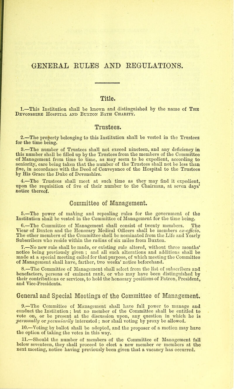 GENERAL RULES AND REGULATIONS. Title. 1.—This Institution shall be known and distinguished by the name of The Devonshire Hospital and Buxton Bath Charity. Trustees. 2. —The property belonging to this Institution shall be vested in the Trustees for the time being. 3. —The number of Trustees shall not exceed nineteen, and any deficiency in this number shall be filled up by the Trustees from the members of the Committee of Management from time to time, as may seem to be expedient, according to seniority, care being taken that the number of the Trustees shall not be less than five, in accordance with the Deed of Conveyance of the Hospital to the Trustees by His Grace the Duke of Devonshire. 4. —The Trustees shall meet at such time as they may find it expedient, upon the requisition of five of their number to the Chairman, at seven days’ notice thereof. Committee of Management. 5. —The power of making and repealing rules for the government of the Institution shall be vested in the Committee of Management for the time being. 6. —The Committee of Management shall consist of twenty members. The Yicar of Buxton and the Honorary Medical Officers shall be members ex-officio. The other members of the Committee shall be nominated from the Life and Yearly Subscribers who reside within the radius of six miles from Buxton. 7. —No new rule shall be made, or existing rule altered, without three months’ notice being previously given ; and all such alterations and additions shall be made at a special meeting called for that purpose, of which meeting the Committee of Management shall have, farther, two weeks’ notice beforehand. 8. —The Committee of Management shall select from the list of subscribers and benefactors, persons of eminent rank, or who may have been distinguished by their contributions or services, to hold the honorary positions of Patron, President, and Vice-Presidents. General and Special Meetings of the Committee of Management. 9. —The Committee of Management shall have full power to manage and conduct the Institution ; but no member of the Committee shall be entitled to vote on, or be present at the discussion upon, any question in which he is personally ox pecuniarily interested ; nor shall voting by proxy be allowed. 10. —Voting by ballot shall be adopted, and the proposer of a motion may have the option of taking the votes in this way. 11. —Should the number of members of the Committee of Management fall below seventeen, they shall proceed to elect a new member or members at the next meeting, notice having previously been given that a vacancy has occurred.