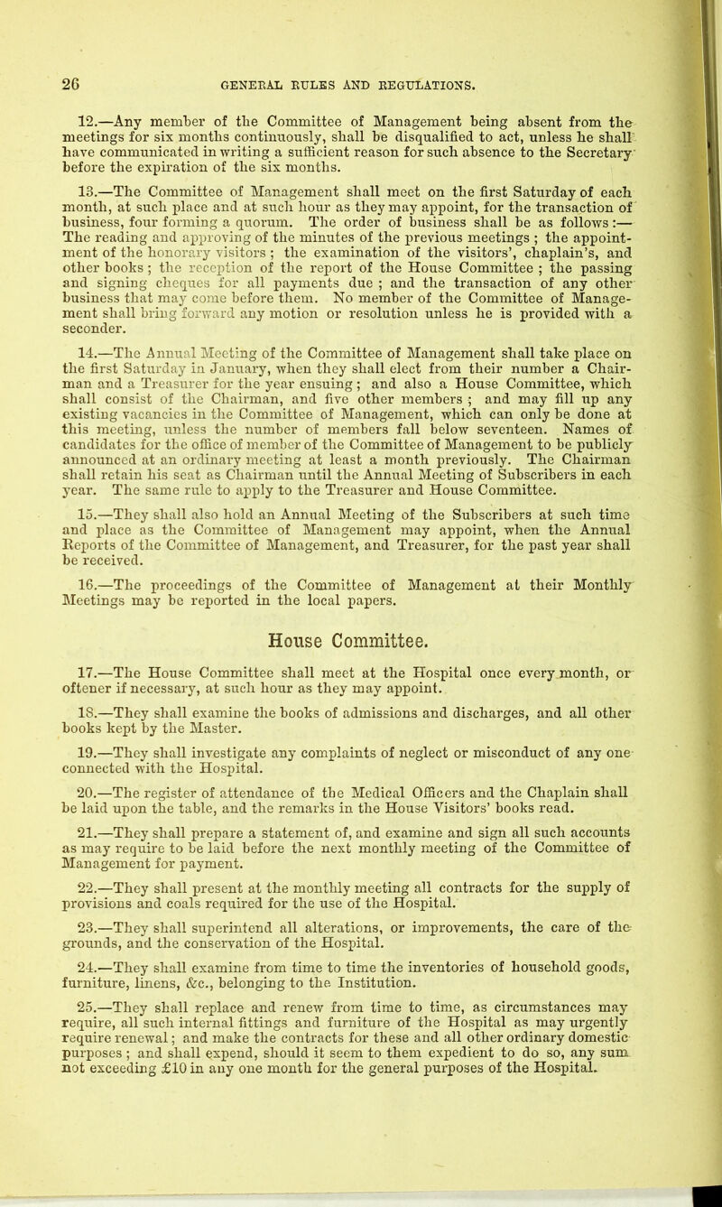 12. —Any member of the Committee of Management being absent from the meetings for six months continuously, shall be disqualified to act, unless he shall' have communicated in writing a sufficient reason for such absence to the Secretary before the expiration of the six months. 13. —The Committee of Management shall meet on the first Saturday of each month, at such place and at such hour as they may appoint, for the transaction of business, four forming a quorum. The order of business shall he as follows:— The reading and approving of the minutes of the previous meetings ; the appoint- ment of the honorary visitors ; the examination of the visitors’, chaplain’s, and other books ; the reception of the report of the House Committee ; the passing and signing cheques for all payments due ; and the transaction of any other business that may come before them. No member of the Committee of Manage- ment shall bring forward any motion or resolution unless he is provided with a seconder. 14. —The Annual Meeting of the Committee of Management shall take place on the first Saturday in January, when they shall elect from their number a Chair- man and a Treasurer for the year ensuing ; and also a House Committee, which shall consist of the Chairman, and five other members ; and may fill up any existing vacancies in the Committee of Management, which can only be done at this meeting, unless the number of members fall below seventeen. Names of candidates for the office of member of the Committee of Management to be publicly announced at an ordinary meeting at least a month previously. The Chairman shall retain his seat as Chairman until the Annual Meeting of Subscribers in each year. The same rule to apply to the Treasurer and House Committee. 15. —They shall also hold an Annual Meeting of the Subscribers at such time and place as the Committee of Management may appoint, when the Annual Reports of the Committee of Management, and Treasurer, for the past year shall be received. 16. —The proceedings of the Committee of Management at their Monthly Meetings may be reported in the local papers. House Committee. 17.—The House Committee shall meet at the Hospital once every month, or oftener if necessary, at such hour as they may appoint. IS.—They shall examine the books of admissions and discharges, and all other books kept by the Master. 19. —They shall investigate any complaints of neglect or misconduct of any one connected with the Hospital. 20. —The register of attendance of the Medical Officers and the Chaplain shall be laid upon the table, and the remarks in the House Visitors’ books read. 21. —They shall prepare a statement of, and examine and sign all such accounts as may require to be laid before the next monthly meeting of the Committee of Management for payment. 22. —They shall present at the monthly meeting all contracts for the supply of provisions and coals required for the use of the Hospital. 23. —They shall superintend all alterations, or improvements, the care of the grounds, and the conservation of the Hospital. 24. —They shall examine from time to time the inventories of household goods, furniture, linens, &c., belonging to the Institution. 25. —They shall replace and renew from time to time, as circumstances may require, all such internal fittings and furniture of the Hospital as may urgently require renewal; and make the contracts for these and all other ordinary domestic purposes ; and shall expend, should it seem to them expedient to do so, any sum. not exceeding £10 in any one month for the general purposes of the Hospital.