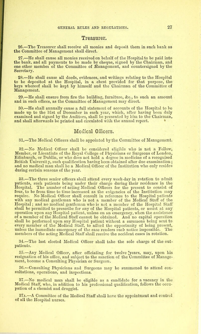 Treasurer. 26. —The Treasurer shall receive all monies and deposit them in such bank as the Committee of Management shall direct. 27. —He shall cause all monies received on behalf of the Hospital to he paid into the bank, and all payments to be made by cheque, signed by the Chairman, and one other member of the Committee of Management, and countersigned by the Secretary. 28. —He shall cause all deeds, evidences, and writings relating to the Hospital to be deposited at the Hospital, in a chest provided for that purpose, the keys whereof shall be kept by himself and the Chairman of the Committee of Management. 29. —He shall ensure from fire the building, furniture, &c., to such an amount and in such offices, as the Committee of Management may direct. 30. —He shall annually cause a full statement of accounts of the Hospital to be made up to the 31st of December in each year, which, after having been duly examined and signed by the Auditors, shall be presented by him to the Chairman,, and shall afterwards be printed and circulated with the annual report. Medical Officers. 31. —The Medical Officers shall be appointed by the Committee of Management. 32. —No Medical Officer shall be considered eligible who is not a Fellow, Member, or Licentiate of the Royal College of Physicians or Surgeons of London, Edinburgh, or Dublin, or who does not hold a degree in medicine of a recognised British University, such qualification having been obtained after due examination; and no medical man shall be a Medical Officer of the Institution who only resides during certain seasons of the year. 33. —The three senior officers shall attend every week-day in rotation to admit patients, such patients being under their charge during their residence in the Hospital. The number of acting Medical Officers for the present to consist of four, to be from time to time increased as the exigencies of the Institution may require. No Medical Officer shall consult in reference to the Hospital patients with any medical gentleman who is not a member of the Medical Staff of the Hospital; and no medical gentleman who is not a member of the Hospital Staff shall be permitted to prescribe for any of the Hospital patients, or assist at any operation upon any Hospital patient, unless on an emergency, when the assistance of a member of the Medical Staff cannot be obtained. And no capital operation shall be performed upon any Hospital patient without a summons being sent to every member of the Medical Staff, to afford the opportunity of being present, unless the immediate emergency of the case renders such notice impossible. The members of the acting Medical Staff shall receive the accident cases in rotation. 34. —The last elected Medical Officer shall take the sole charge of the out- patients. 35. —Any Medical Officer, after officiating for twelve £years, may, upon his resignation of his office, and subject to the sanction of the Committee of Manage- ment, become a Consulting Physician or Surgeon. 36. —Consulting Physicians and Surgeons may be summoned to attend con- sultations, operations, and inspections. 37. —No medical man shall be eligible as a candidate for a vacancy in the Medical Staff, who, in addition to his professional qualification, follows the occu- pation of a chemist and druggist. 37a.—A Committee of the Medical Staff shall have the appointment and control of all the Hospital nurses.