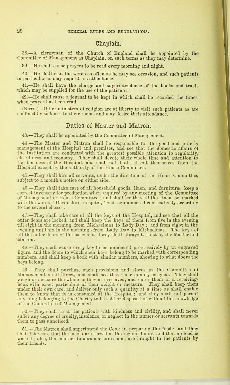 Chaplain. 38.—A clergyman of the Church of England shall be appointed by the Committee of Management as Chaplain, on such terms as they may determine. 89.—He shall cause prayers to be read every morning and night. 40. —He shall visit the wards as often as he may see occasion, and such patients in particular as may request his attendance. 41. —He shall have the charge and superintendence of the books and tracts which may be supplied for the use of the patients. 42. —He shall cause a journal to be kept in which shall be recorded the times when prayer has been read. (Note.)—Other ministers of religion are at liberty to visit such patients as are confined by sickness to their rooms and may desire their attendance. Duties of Master and Matron. 43. —They shall be appointed by the Committee of Management. 44. —The Master and Matron shall be responsible for the good and orderly management of the Hospital and premises, and see that the domestic affairs of the Institution are conducted with the greatest possible attention to regularity, cleanliness, and economy. They shall devote their whole time and attention to the business of the Hospital, and shall not both absent themselves from the Hospital except by the authority of the House Committee. 45. —They shall hire all servants, under the direction of the House Committee, subject to a month’s notice on either side. 46. —They shall take care of all household goods, linen, and furniture/; keep a correct inventory for production when required by any meeting of the Committee of Management or House Committee ; and shall see that all the linen be marked with the words “ Devonshire Hospital,” and be numbered consecutively according to the several classes. 47. —They shall take care of all the keys of the Hospital, and see that all the outer doors are locked, and shall keep the keys of them from five in the evening till eight in the morning, from Michaelmas to Lady Day ; and from eight in the evening until six in the morning, from Lady Day to Michaelmas. The keys of all the outer doors of the basement storey shall always be kept by the Master and Matron. 48. —They shall cause every key to be numbered progressively by an engraved figure, and the doors to which such keys belong to be marked with corresponding numbers, and shall keep a book with similar numbers, showing to what doors the keys belong. 49. —They shall purchase such provisions and stores as the Committee of Management shall direct, and shall see that their quality be good. They shall weigh or measure the whole as they are received, and enter them in a receiving- book with exact particulars of their weight or measure. They shall keep them under their own care, and deliver only such a quantity at a time as shall enable them to know that it is consumed at the Hospital; and they shall not permit anything belonging to the Charity to be sold or disposed of without the knowledge of the Committee of Management. 50. —They shall treat the patients with kindness and civility, and shall never suffer any degree of cruelty, insolence, or neglect in the nurses or servants towards them to pass unnoticed. 51. —The Matron shall superintend the Cook in preparing the food ; and they shall take care that the meals are served at the regular hours, and that no food is wasted ; also, that neither liquors nor provisions are brought to the patients by their friends.