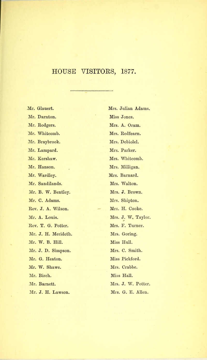 HOUSE VISITOES, 1877. Mr. Glauert. Mr. Darnton. Mr. Rodgers. Mr. Whitcomb. Mr. Braybrook. Mr. Lampard. Mr. Kershaw. Mr. Hanson. Mr. Wardley. Mr. Sandilands. Mr. B. W. Bentley. Mr. C. Adams. Eev. J. A. Wilson. Mr. A. Louis. Eev. T. G. Potter. Mr. J. H. Merideth. Mr. W. B. Hill. Mr. J. T>. Simpson. Mr. G. Heaton. Mr. W. Shawe. Mr. Birch. Mr. Barnett. Mr. J. H. Lawson. Mi-s. Julian Adams. Miss Jones. Mrs. A. Oram. Mrs. Redfearn. Mrs. Debiolel. Mrs. Parker. Mrs. Whitcomb. Mrs. Milligan. Mrs. Barnard. Mrs. Walton. Mrs. J. Brown. Mrs. Shipton. Mrs. H. Cooke. Mrs. J. W, Taylor. Mrs. P. Turner. Mrs. Goring. Miss Hull. Mrs. C. Smith. Miss Picldord. Mrs. Crabbe. Miss Hall. Mrs. J. W. Potter. Mrs. G. E. Allen.