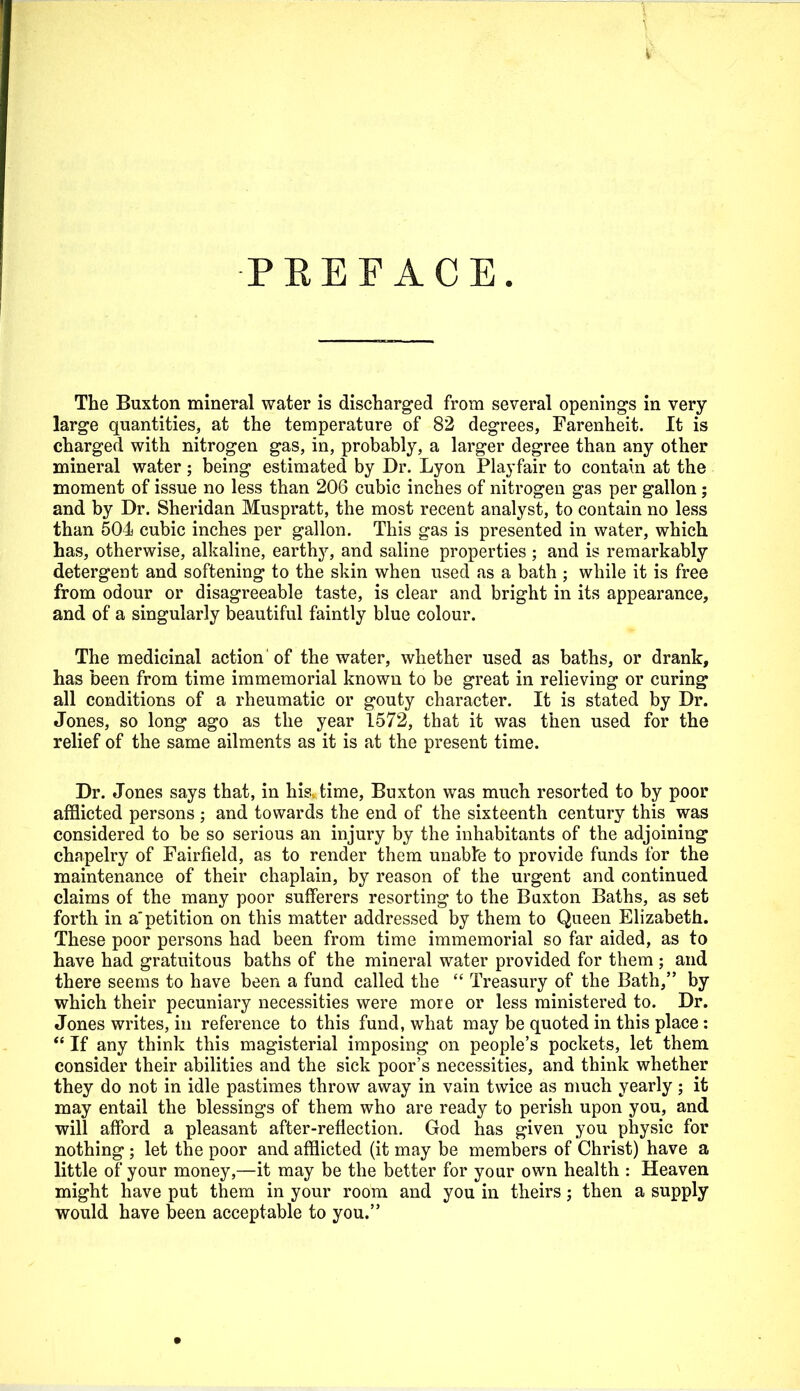 PREFACE. The Buxton mineral water is discharged from several openings in very- large quantities, at the temperature of 82 degrees, Farenheit. It is charged with nitrogen gas, in, probably, a larger degree than any other mineral water; being estimated by Dr. Lyon Playfair to contain at the moment of issue no less than 206 cubic inches of nitrogen gas per gallon ; and by Dr. Sheridan Muspratt, the most recent analyst, to contain no less than 504 cubic inches per gallon. This gas is presented in water, which has, otherwise, alkaline, earthy, and saline properties ; and is remarkably detergent and softening to the skin when used as a bath ; while it is free from odour or disagreeable taste, is clear and bright in its appearance, and of a singularly beautiful faintly blue colour. The medicinal action 'of the water, whether used as baths, or drank, has been from time immemorial known to be great in relieving or curing all conditions of a rheumatic or gouty character. It is stated by Dr. Jones, so long ago as the year 1572, that it was then used for the relief of the same ailments as it is at the present time. Dr. Jones says that, in his time, Buxton was much resorted to by poor afflicted persons ; and towards the end of the sixteenth century this was considered to be so serious an injury by the inhabitants of the adjoining chapelry of Fairfield, as to render them unabte to provide funds for the maintenance of their chaplain, by reason of the urgent and continued claims of the many poor sufferers resorting to the Buxton Baths, as set forth in a'petition on this matter addressed by them to Queen Elizabeth. These poor persons had been from time immemorial so far aided, as to have had gratuitous baths of the mineral water provided for them ; and there seems to have been a fund called the  Treasury of the Bath, by which their pecuniary necessities were more or less ministered to. Dr. Jones writes, in reference to this fund, what may be quoted in this place :  If any think this magisterial imposing on people's pockets, let them consider their abilities and the sick poor's necessities, and think whether they do not in idle pastimes throw away in vain twice as much yearly; it may entail the blessings of them who are ready to perish upon you, and will afford a pleasant after-reflection. God has given you physic for nothing ; let the poor and afflicted (it may be members of Christ) have a little of your money,—it may be the better for your own health : Heaven might have put them in your room and you in theirs; then a supply would have been acceptable to you.